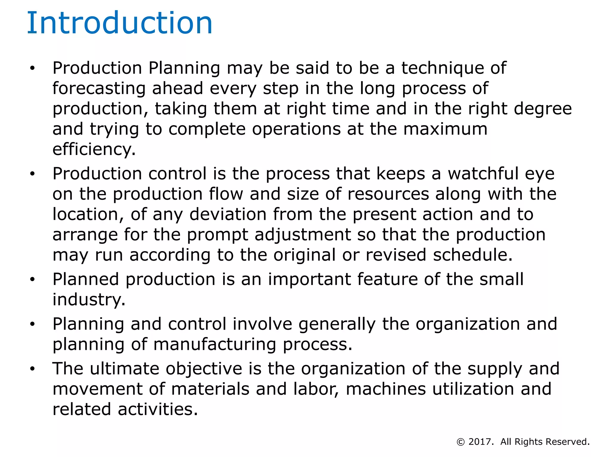 Introduction
• Production Planning may be said to be a technique of
forecasting ahead every step in the long process of
production, taking them at right time and in the right degree
and trying to complete operations at the maximum
efficiency.
• Production control is the process that keeps a watchful eye
on the production flow and size of resources along with the
location, of any deviation from the present action and to
arrange for the prompt adjustment so that the production
may run according to the original or revised schedule.
• Planned production is an important feature of the small
industry.
• Planning and control involve generally the organization and
planning of manufacturing process.
• The ultimate objective is the organization of the supply and
movement of materials and labor, machines utilization and
related activities.
© 2017. All Rights Reserved.
 