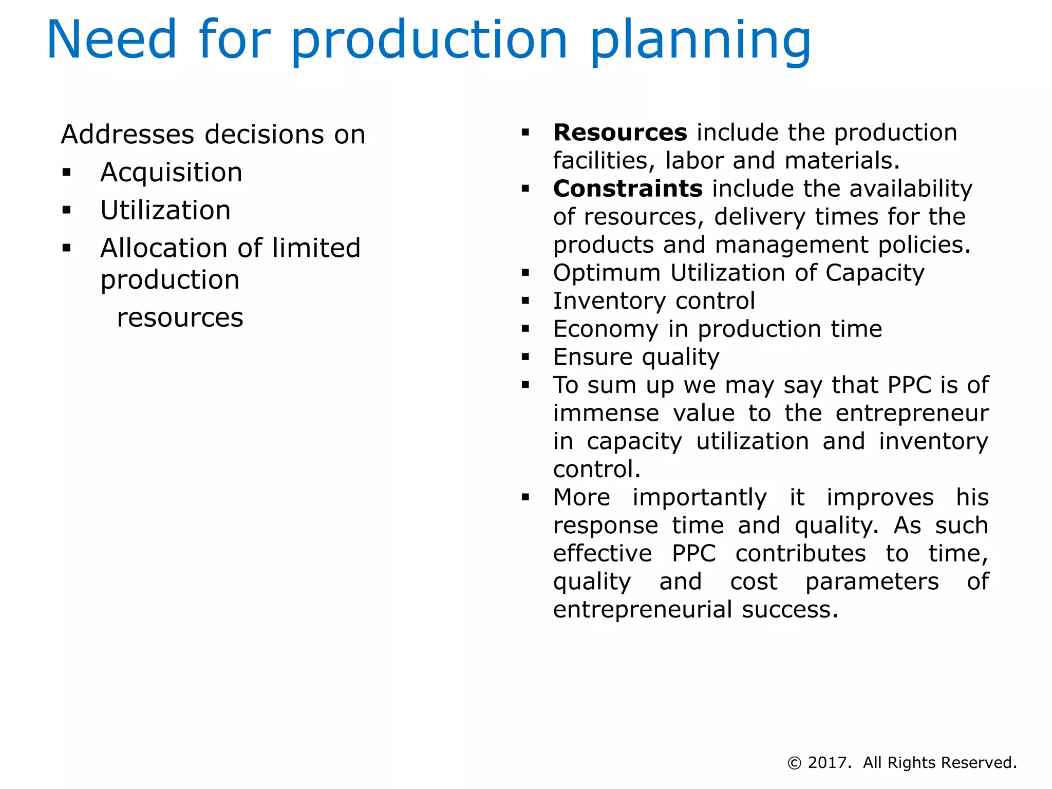 Need for production planning
Addresses decisions on
 Acquisition
 Utilization
 Allocation of limited
production
resources
 Resources include the production
facilities, labor and materials.
 Constraints include the availability
of resources, delivery times for the
products and management policies.
 Optimum Utilization of Capacity
 Inventory control
 Economy in production time
 Ensure quality
 To sum up we may say that PPC is of
immense value to the entrepreneur
in capacity utilization and inventory
control.
 More importantly it improves his
response time and quality. As such
effective PPC contributes to time,
quality and cost parameters of
entrepreneurial success.
© 2017. All Rights Reserved.
 