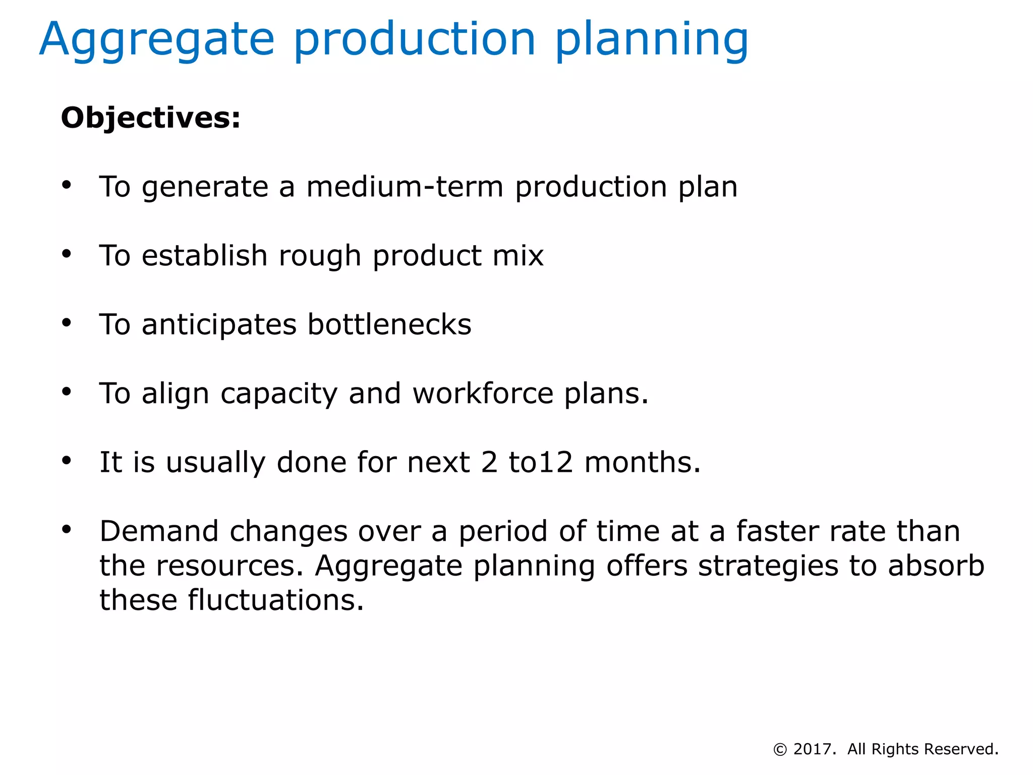 Aggregate production planning
Objectives:
• To generate a medium-term production plan
• To establish rough product mix
• To anticipates bottlenecks
• To align capacity and workforce plans.
• It is usually done for next 2 to12 months.
• Demand changes over a period of time at a faster rate than
the resources. Aggregate planning offers strategies to absorb
these fluctuations.
© 2017. All Rights Reserved.
 