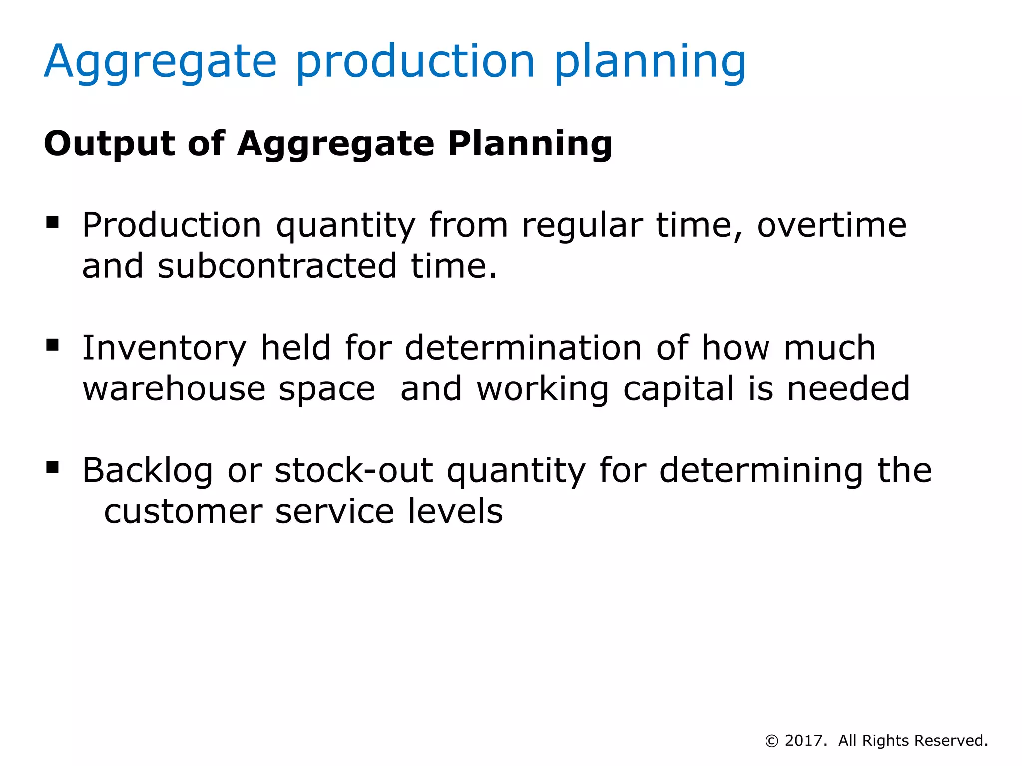 Aggregate production planning
Output of Aggregate Planning
 Production quantity from regular time, overtime
and subcontracted time.
 Inventory held for determination of how much
warehouse space and working capital is needed
 Backlog or stock-out quantity for determining the
customer service levels
© 2017. All Rights Reserved.
 
