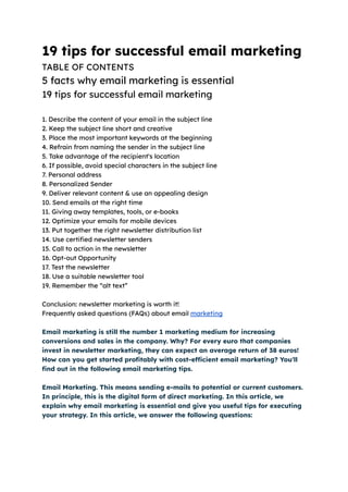 19 tips for successful email marketing
TABLE OF CONTENTS
5 facts why email marketing is essential
19 tips for successful email marketing
1. Describe the content of your email in the subject line
2. Keep the subject line short and creative
3. Place the most important keywords at the beginning
4. Refrain from naming the sender in the subject line
5. Take advantage of the recipient's location
6. If possible, avoid special characters in the subject line
7. Personal address
8. Personalized Sender
9. Deliver relevant content & use an appealing design
10. Send emails at the right time
11. Giving away templates, tools, or e-books
12. Optimize your emails for mobile devices
13. Put together the right newsletter distribution list
14. Use certified newsletter senders
15. Call to action in the newsletter
16. Opt-out Opportunity
17. Test the newsletter
18. Use a suitable newsletter tool
19. Remember the “alt text”
Conclusion: newsletter marketing is worth it!
Frequently asked questions (FAQs) about email marketing
Email marketing is still the number 1 marketing medium for increasing
conversions and sales in the company. Why? For every euro that companies
invest in newsletter marketing, they can expect an average return of 38 euros!
How can you get started profitably with cost-efficient email marketing? You'll
find out in the following email marketing tips.
Email Marketing. This means sending e-mails to potential or current customers.
In principle, this is the digital form of direct marketing. In this article, we
explain why email marketing is essential and give you useful tips for executing
your strategy. In this article, we answer the following questions:
 