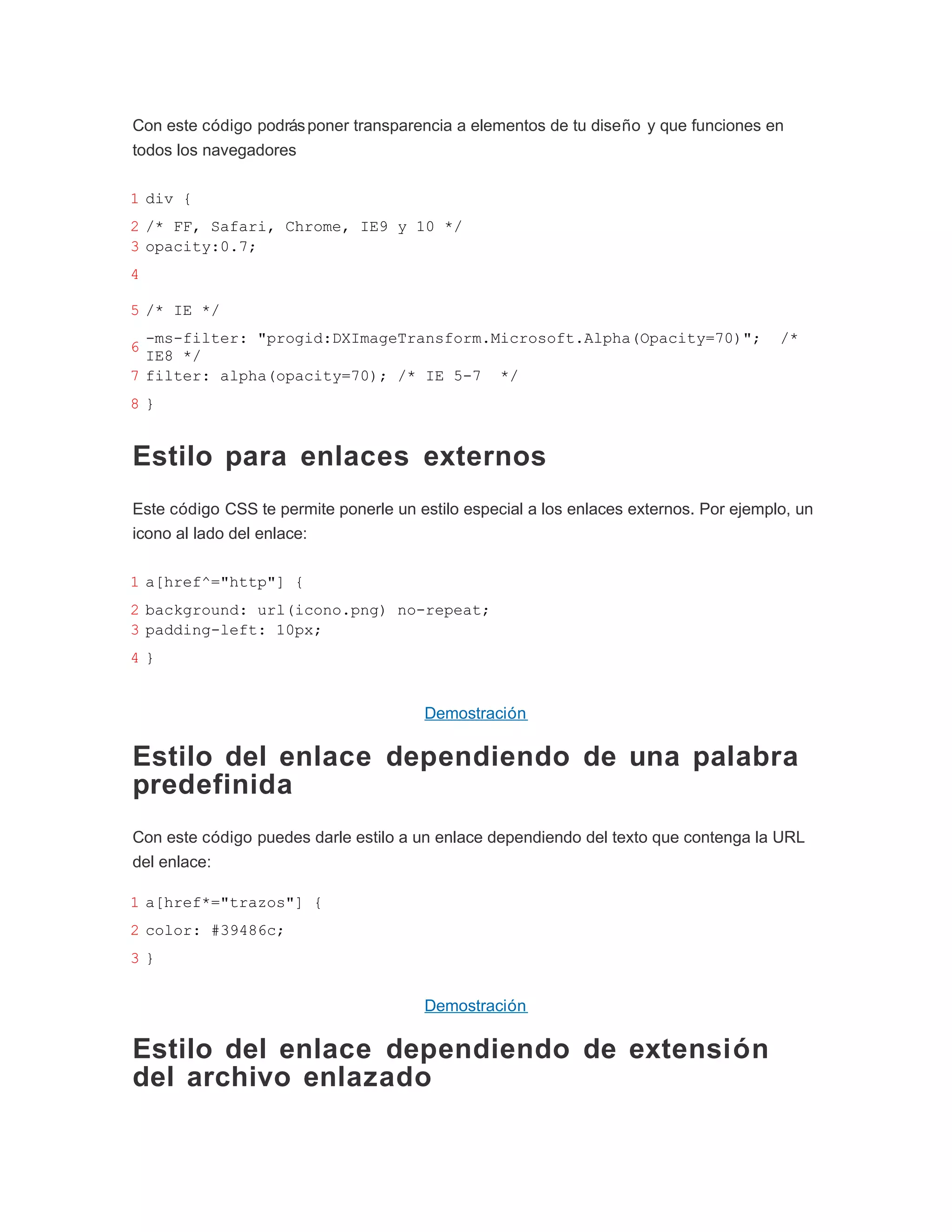 Con este código podrás poner transparencia a elementos de tu diseño y que funciones en
todos los navegadores

1 div {
2 /* FF, Safari, Chrome, IE9 y 10 */
3 opacity:0.7;
4

5 /* IE */
  -ms-filter: "progid:DXImageTransform.Microsoft.Alpha(Opacity=70)";                    /*
6
  IE8 */
7 filter: alpha(opacity=70); /* IE 5-7 */
8}


Estilo para enlaces externos
Este código CSS te permite ponerle un estilo especial a los enlaces externos. Por ejemplo, un
icono al lado del enlace:

1 a[href^="http"] {
2 background: url(icono.png) no-repeat;
3 padding-left: 10px;
4}


                                       Demostración

Estilo del enlace dependiendo de una palabra
predefinida
Con este código puedes darle estilo a un enlace dependiendo del texto que contenga la URL
del enlace:

1 a[href*="trazos"] {
2 color: #39486c;
3}


                                       Demostración

Estilo del enlace dependiendo de extensión
del archivo enlazado
 