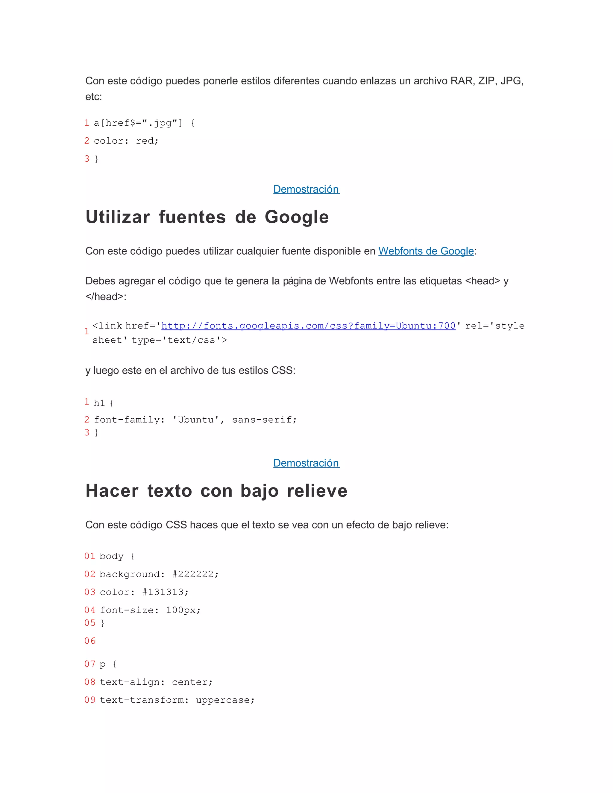 Con este código puedes ponerle estilos diferentes cuando enlazas un archivo RAR, ZIP, JPG,
etc:

1 a[href$=".jpg"] {
2 color: red;
3}


                                         Demostración

Utilizar fuentes de Google
Con este código puedes utilizar cualquier fuente disponible en Webfonts de Google:

Debes agregar el código que te genera la página de Webfonts entre las etiquetas <head> y
</head>:

    <link href='http://fonts.googleapis.com/css?family=Ubuntu:700' rel='style
1
    sheet' type='text/css'>


y luego este en el archivo de tus estilos CSS:

1 h1 {
2 font-family: 'Ubuntu', sans-serif;
3}


                                         Demostración

Hacer texto con bajo relieve
Con este código CSS haces que el texto se vea con un efecto de bajo relieve:

01 body {
02 background: #222222;
03 color: #131313;
04 font-size: 100px;
05 }
06

07 p {
08 text-align: center;
09 text-transform: uppercase;
 