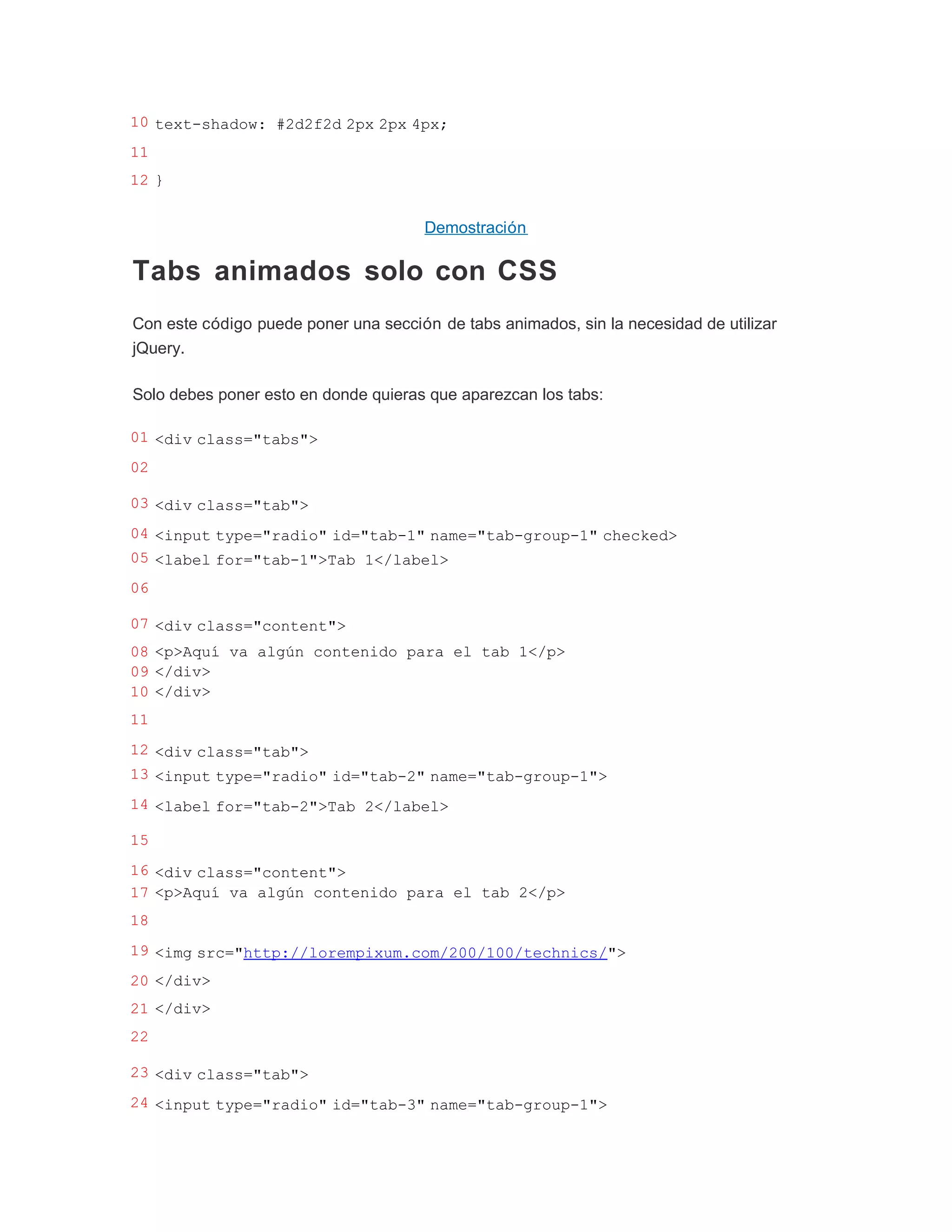 10 text-shadow: #2d2f2d 2px 2px 4px;
11
12 }


                                      Demostración

Tabs animados solo con CSS
Con este código puede poner una sección de tabs animados, sin la necesidad de utilizar
jQuery.

Solo debes poner esto en donde quieras que aparezcan los tabs:

01 <div class="tabs">
02

03 <div class="tab">
04 <input type="radio" id="tab-1" name="tab-group-1" checked>
05 <label for="tab-1">Tab 1</label>
06

07 <div class="content">
08 <p>Aquí va algún contenido para el tab 1</p>
09 </div>
10 </div>
11
12 <div class="tab">
13 <input type="radio" id="tab-2" name="tab-group-1">
14 <label for="tab-2">Tab 2</label>

15
16 <div class="content">
17 <p>Aquí va algún contenido para el tab 2</p>
18
19 <img src="http://lorempixum.com/200/100/technics/">
20 </div>
21 </div>
22

23 <div class="tab">
24 <input type="radio" id="tab-3" name="tab-group-1">
 