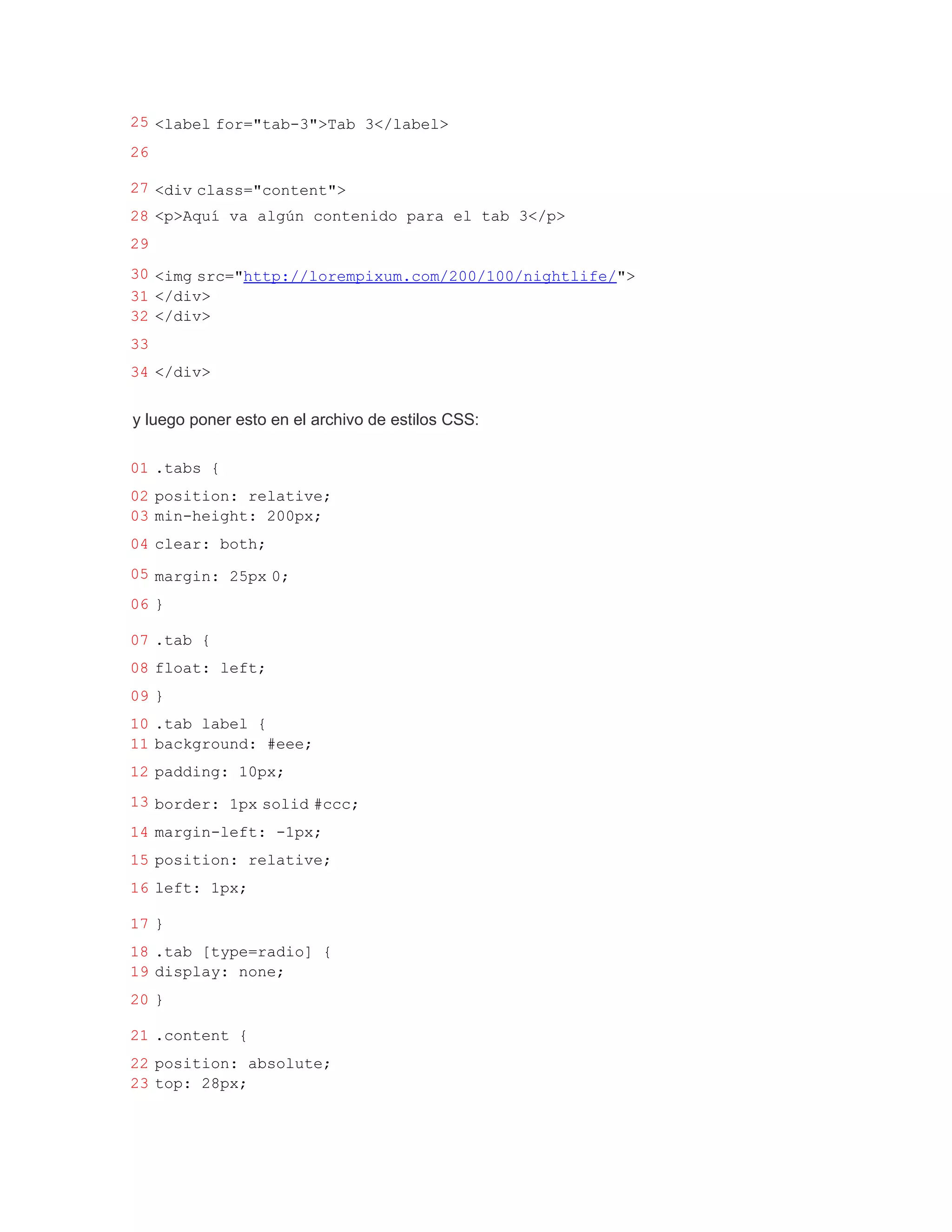 25 <label for="tab-3">Tab 3</label>
26

27 <div class="content">
28 <p>Aquí va algún contenido para el tab 3</p>
29
30 <img src="http://lorempixum.com/200/100/nightlife/">
31 </div>
32 </div>
33
34 </div>


y luego poner esto en el archivo de estilos CSS:

01 .tabs {
02 position: relative;
03 min-height: 200px;
04 clear: both;
05 margin: 25px 0;
06 }

07 .tab {
08 float: left;
09 }
10 .tab label {
11 background: #eee;
12 padding: 10px;
13 border: 1px solid #ccc;
14 margin-left: -1px;
15 position: relative;
16 left: 1px;

17 }
18 .tab [type=radio] {
19 display: none;
20 }

21 .content {
22 position: absolute;
23 top: 28px;
 