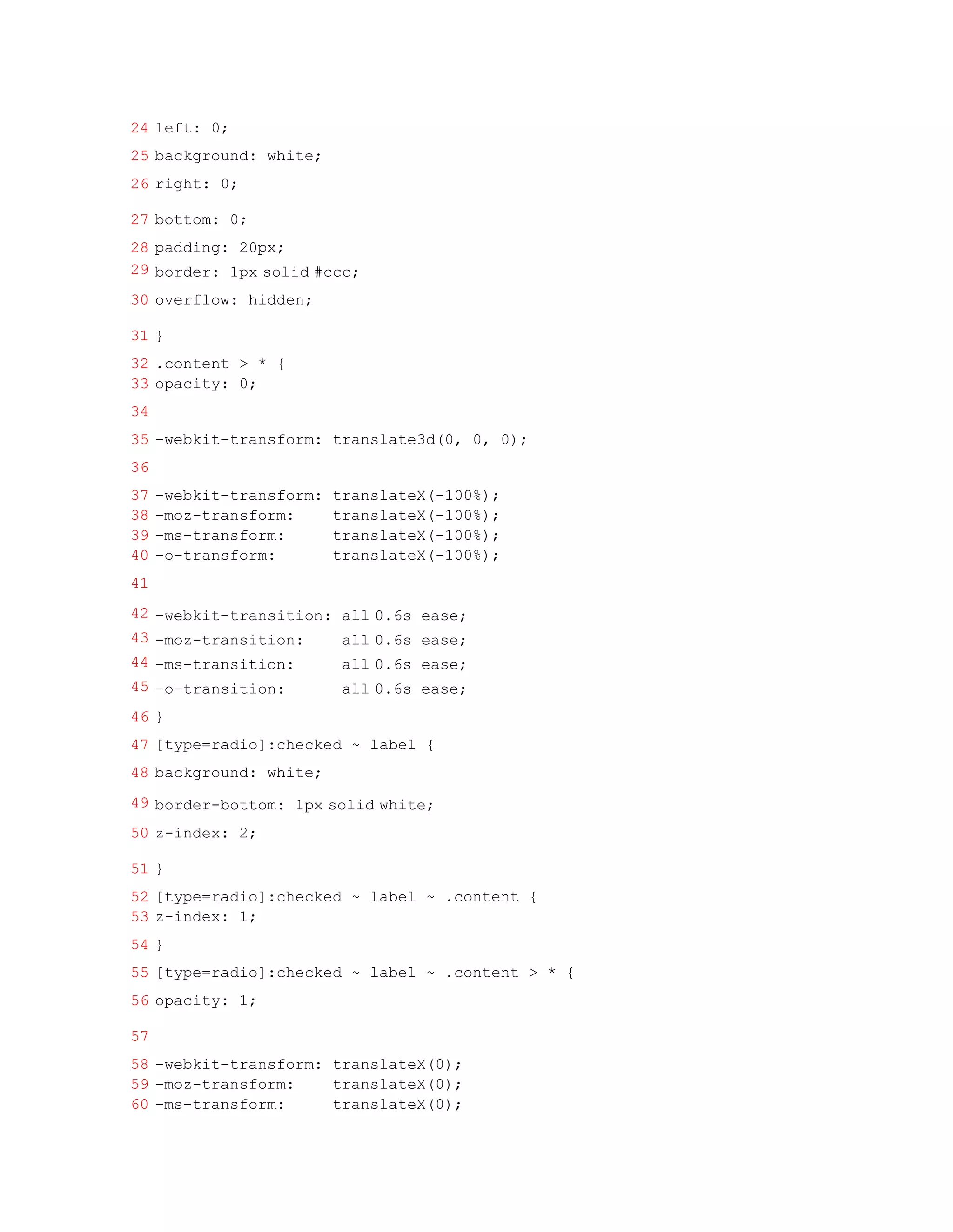24 left: 0;
25 background: white;
26 right: 0;

27 bottom: 0;
28 padding: 20px;
29 border: 1px solid #ccc;
30 overflow: hidden;

31 }
32 .content > * {
33 opacity: 0;
34
35 -webkit-transform: translate3d(0, 0, 0);
36
37   -webkit-transform:   translateX(-100%);
38   -moz-transform:      translateX(-100%);
39   -ms-transform:       translateX(-100%);
40   -o-transform:        translateX(-100%);
41
42 -webkit-transition: all 0.6s ease;
43 -moz-transition:    all 0.6s ease;
44 -ms-transition:     all 0.6s ease;
45 -o-transition:      all 0.6s ease;
46 }
47 [type=radio]:checked ~ label {
48 background: white;
49 border-bottom: 1px solid white;
50 z-index: 2;

51 }
52 [type=radio]:checked ~ label ~ .content {
53 z-index: 1;
54 }
55 [type=radio]:checked ~ label ~ .content > * {
56 opacity: 1;

57
58 -webkit-transform: translateX(0);
59 -moz-transform:    translateX(0);
60 -ms-transform:     translateX(0);
 