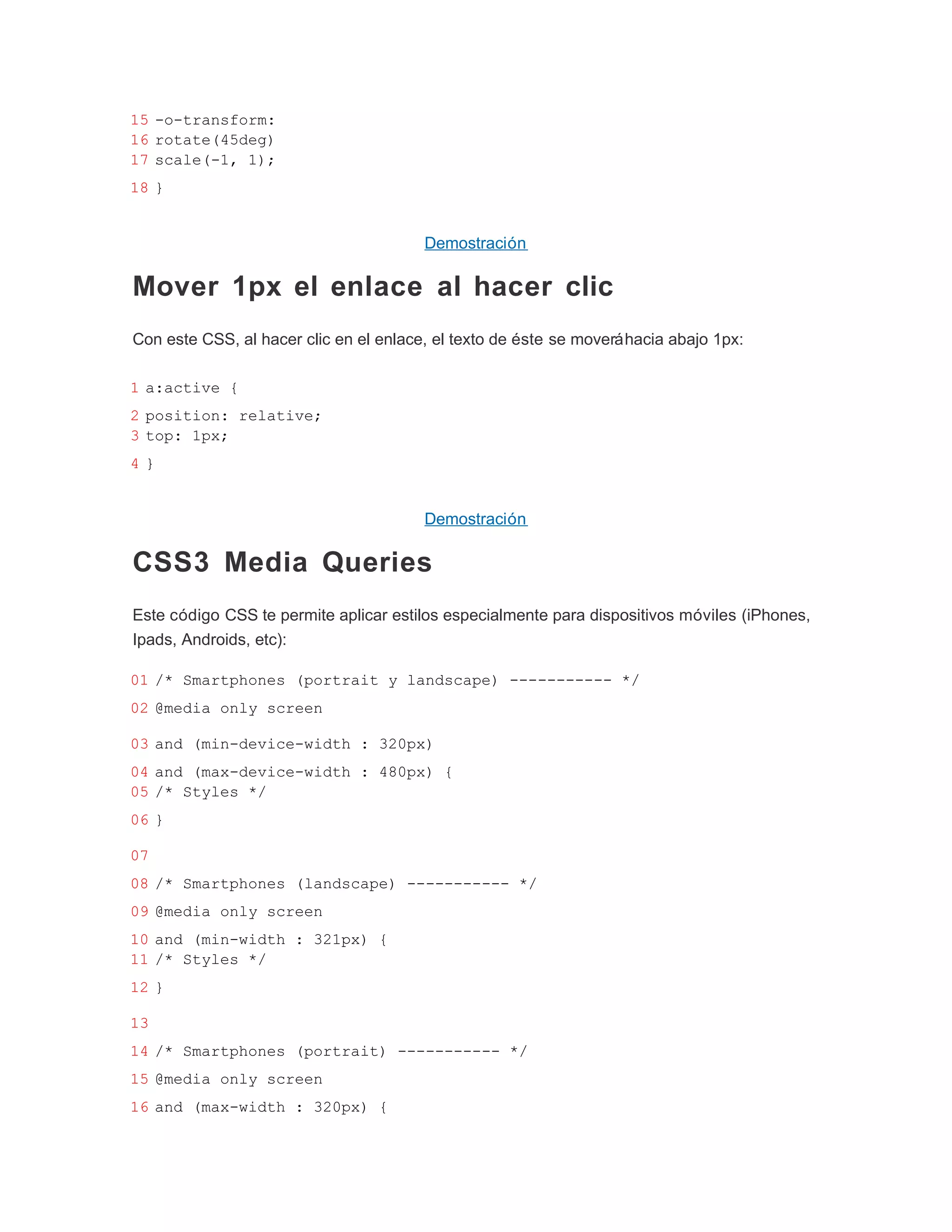 15 -o-transform:
16 rotate(45deg)
17 scale(-1, 1);
18 }


                                        Demostración

Mover 1px el enlace al hacer clic
Con este CSS, al hacer clic en el enlace, el texto de éste se moverá hacia abajo 1px:

1 a:active {
2 position: relative;
3 top: 1px;
4}


                                        Demostración

CSS3 Media Queries
Este código CSS te permite aplicar estilos especialmente para dispositivos móviles (iPhones,
Ipads, Androids, etc):

01 /* Smartphones (portrait y landscape) ----------- */
02 @media only screen

03 and (min-device-width : 320px)
04 and (max-device-width : 480px) {
05 /* Styles */
06 }

07
08 /* Smartphones (landscape) ----------- */
09 @media only screen
10 and (min-width : 321px) {
11 /* Styles */
12 }

13
14 /* Smartphones (portrait) ----------- */
15 @media only screen
16 and (max-width : 320px) {
 