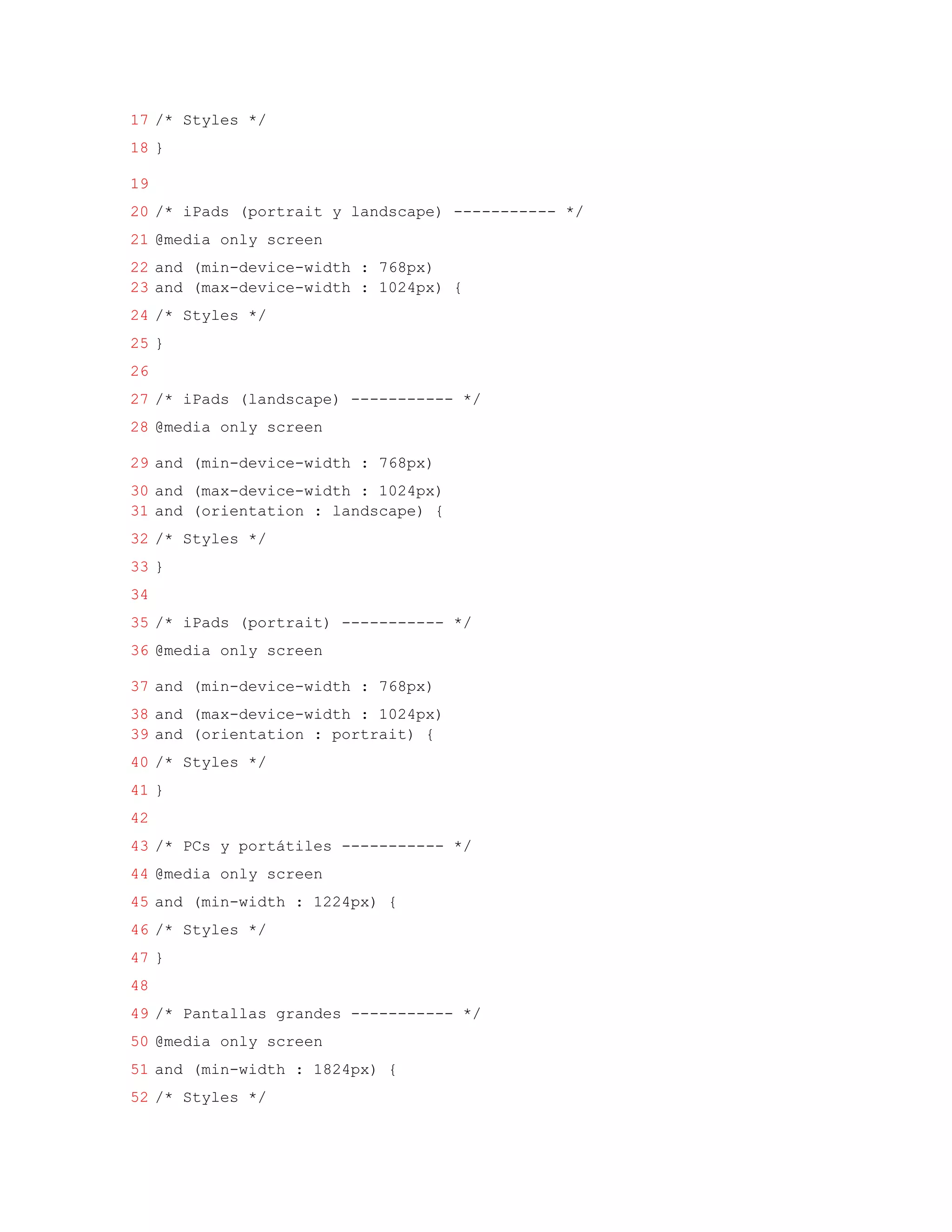 17 /* Styles */
18 }

19
20 /* iPads (portrait y landscape) ----------- */
21 @media only screen
22 and (min-device-width : 768px)
23 and (max-device-width : 1024px) {
24 /* Styles */
25 }
26
27 /* iPads (landscape) ----------- */
28 @media only screen

29 and (min-device-width : 768px)
30 and (max-device-width : 1024px)
31 and (orientation : landscape) {
32 /* Styles */
33 }
34
35 /* iPads (portrait) ----------- */
36 @media only screen

37 and (min-device-width : 768px)
38 and (max-device-width : 1024px)
39 and (orientation : portrait) {
40 /* Styles */
41 }
42
43 /* PCs y portátiles ----------- */
44 @media only screen
45 and (min-width : 1224px) {
46 /* Styles */
47 }
48
49 /* Pantallas grandes ----------- */
50 @media only screen
51 and (min-width : 1824px) {
52 /* Styles */
 