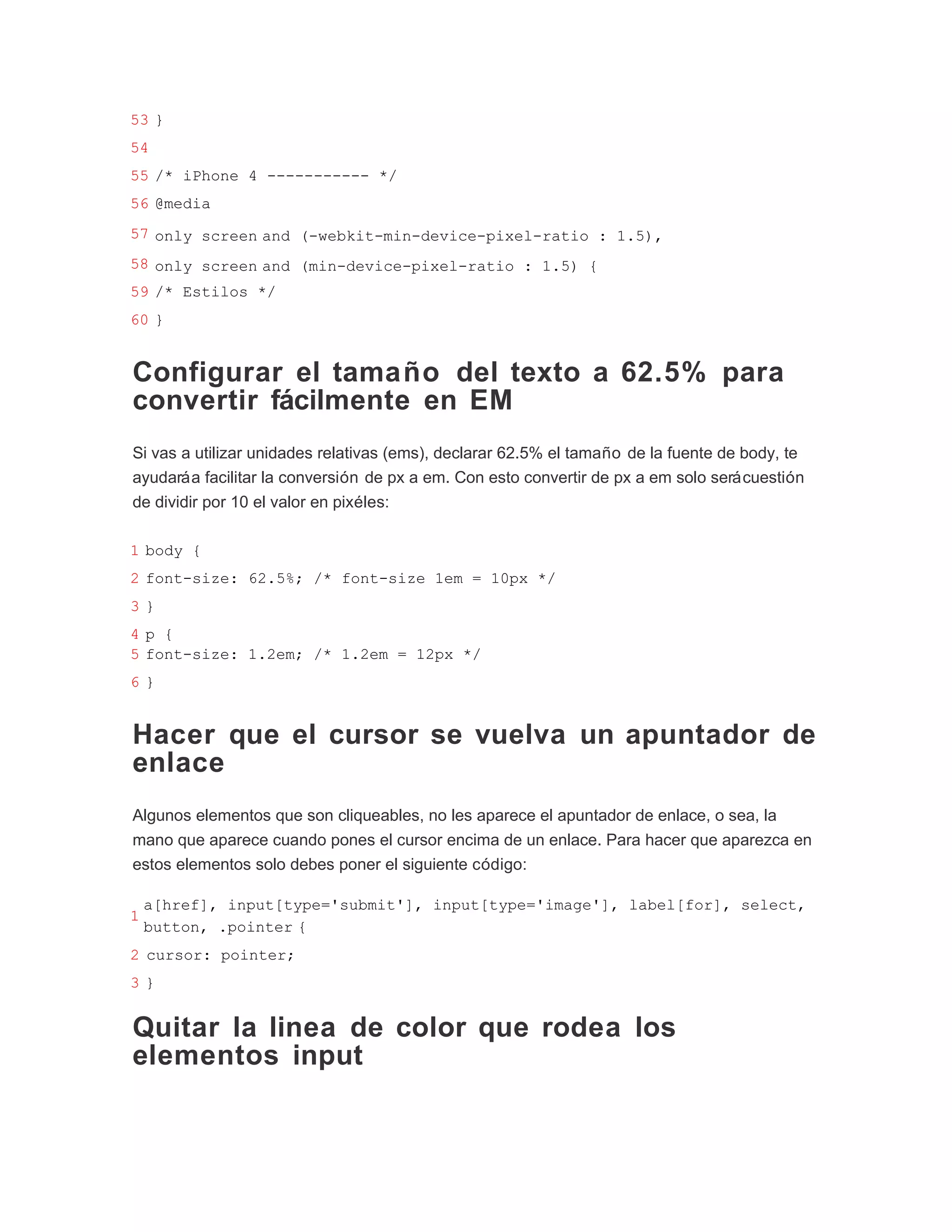 53 }
54
55 /* iPhone 4 ----------- */
56 @media
57 only screen and (-webkit-min-device-pixel-ratio : 1.5),
58 only screen and (min-device-pixel-ratio : 1.5) {
59 /* Estilos */
60 }


Configurar el tamaño del texto a 62.5% para
convertir fácilmente en EM
Si vas a utilizar unidades relativas (ems), declarar 62.5% el tamaño de la fuente de body, te
ayudará a facilitar la conversión de px a em. Con esto convertir de px a em solo será cuestión
de dividir por 10 el valor en pixéles:

1 body {
2 font-size: 62.5%; /* font-size 1em = 10px */
3}
4p {
5 font-size: 1.2em; /* 1.2em = 12px */
6}


Hacer que el cursor se vuelva un apuntador de
enlace
Algunos elementos que son cliqueables, no les aparece el apuntador de enlace, o sea, la
mano que aparece cuando pones el cursor encima de un enlace. Para hacer que aparezca en
estos elementos solo debes poner el siguiente código:

    a[href], input[type='submit'], input[type='image'], label[for], select,
1
    button, .pointer {
2 cursor: pointer;
3}


Quitar la linea de color que rodea los
elementos input
 