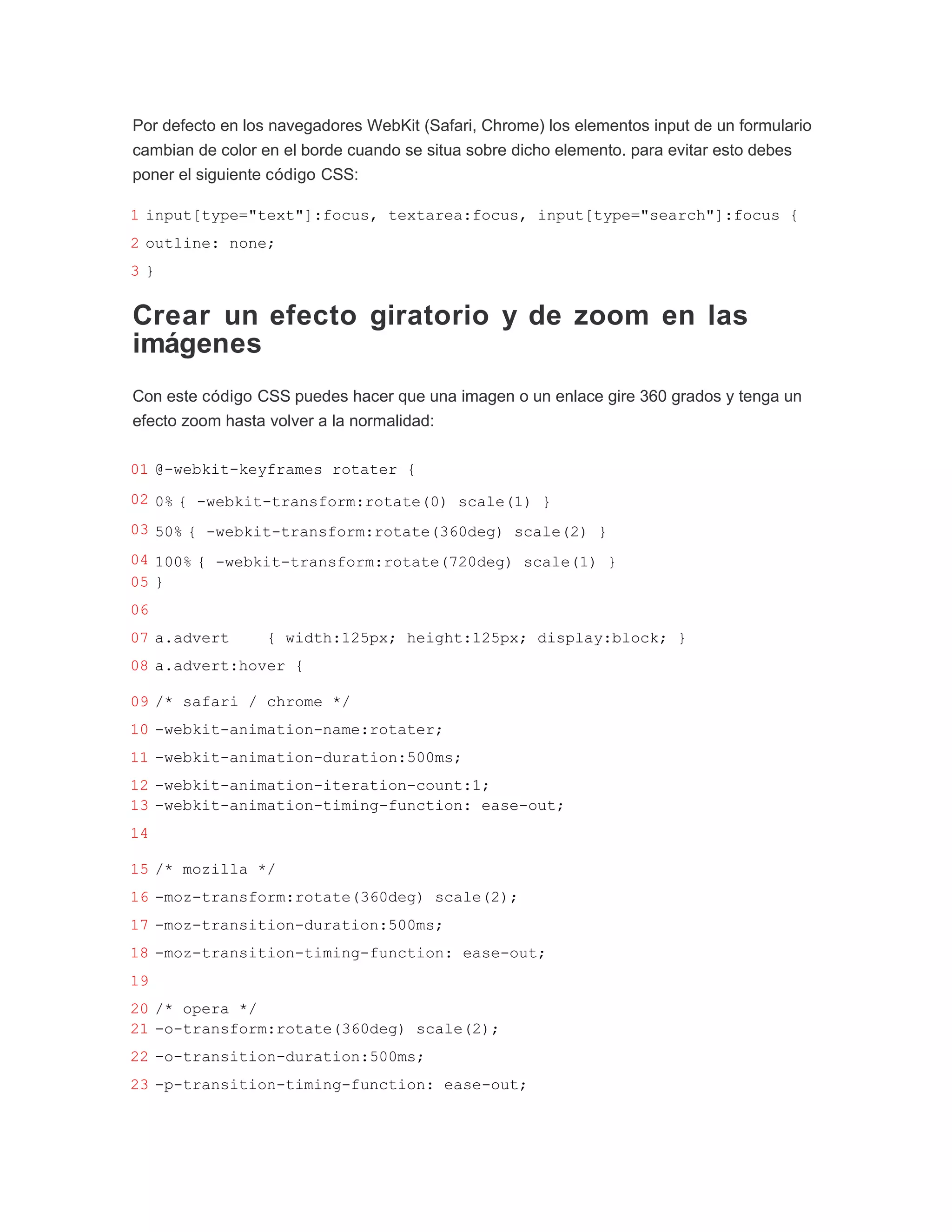 Por defecto en los navegadores WebKit (Safari, Chrome) los elementos input de un formulario
cambian de color en el borde cuando se situa sobre dicho elemento. para evitar esto debes
poner el siguiente código CSS:

1 input[type="text"]:focus, textarea:focus, input[type="search"]:focus {
2 outline: none;
3}


Crear un efecto giratorio y de zoom en las
imágenes
Con este código CSS puedes hacer que una imagen o un enlace gire 360 grados y tenga un
efecto zoom hasta volver a la normalidad:

01 @-webkit-keyframes rotater {
02 0% { -webkit-transform:rotate(0) scale(1) }
03 50% { -webkit-transform:rotate(360deg) scale(2) }
04 100% { -webkit-transform:rotate(720deg) scale(1) }
05 }
06
07 a.advert       { width:125px; height:125px; display:block; }
08 a.advert:hover {

09 /* safari / chrome */
10 -webkit-animation-name:rotater;
11 -webkit-animation-duration:500ms;
12 -webkit-animation-iteration-count:1;
13 -webkit-animation-timing-function: ease-out;
14

15 /* mozilla */
16 -moz-transform:rotate(360deg) scale(2);
17 -moz-transition-duration:500ms;
18 -moz-transition-timing-function: ease-out;
19
20 /* opera */
21 -o-transform:rotate(360deg) scale(2);
22 -o-transition-duration:500ms;
23 -p-transition-timing-function: ease-out;
 