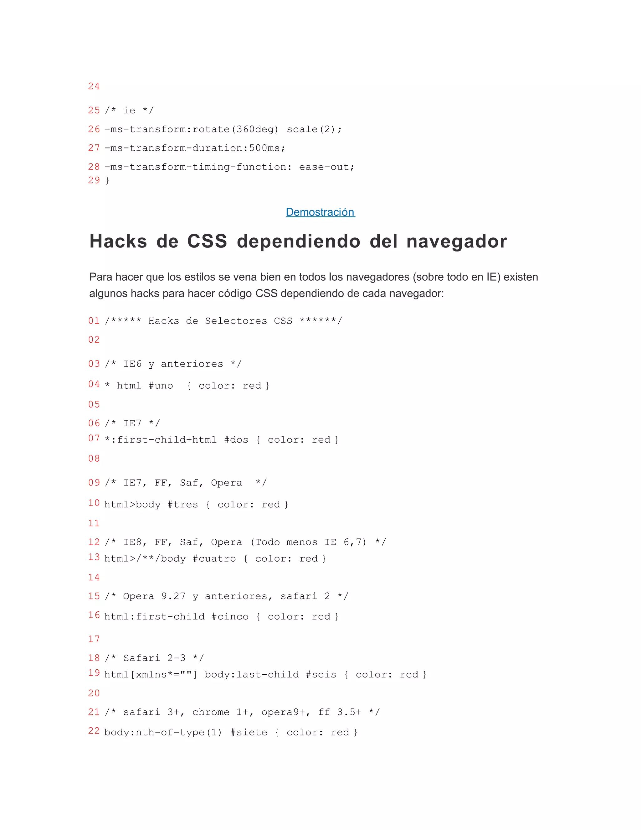 24

25 /* ie */
26 -ms-transform:rotate(360deg) scale(2);
27 -ms-transform-duration:500ms;
28 -ms-transform-timing-function: ease-out;
29 }


                                       Demostración

Hacks de CSS dependiendo del navegador
Para hacer que los estilos se vena bien en todos los navegadores (sobre todo en IE) existen
algunos hacks para hacer código CSS dependiendo de cada navegador:

01 /***** Hacks de Selectores CSS ******/
02

03 /* IE6 y anteriores */
04 * html #uno     { color: red }
05
06 /* IE7 */
07 *:first-child+html #dos { color: red }
08

09 /* IE7, FF, Saf, Opera        */
10 html>body #tres { color: red }
11
12 /* IE8, FF, Saf, Opera (Todo menos IE 6,7) */
13 html>/**/body #cuatro { color: red }
14
15 /* Opera 9.27 y anteriores, safari 2 */
16 html:first-child #cinco { color: red }

17
18 /* Safari 2-3 */
19 html[xmlns*=""] body:last-child #seis { color: red }
20
21 /* safari 3+, chrome 1+, opera9+, ff 3.5+ */
22 body:nth-of-type(1) #siete { color: red }
 