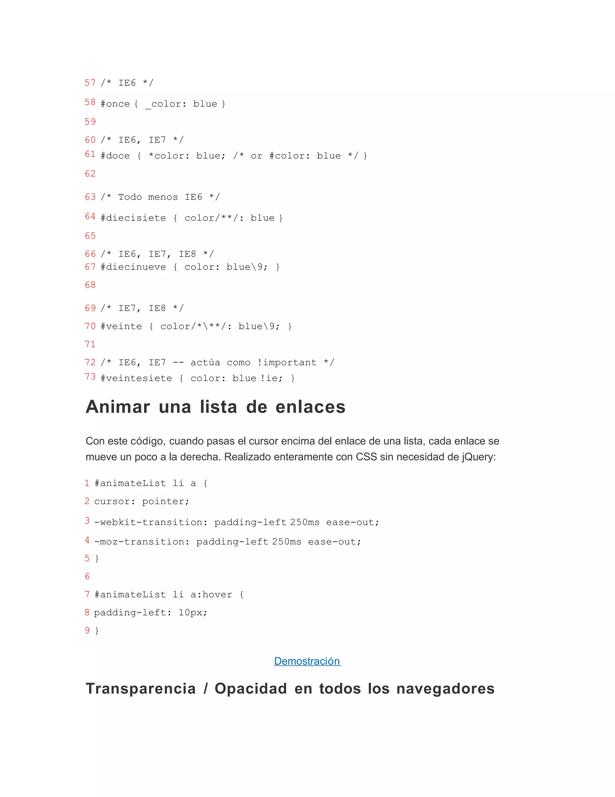 57 /* IE6 */
58 #once { _color: blue }
59
60 /* IE6, IE7 */
61 #doce { *color: blue; /* or #color: blue */ }
62

63 /* Todo menos IE6 */
64 #diecisiete { color/**/: blue }
65
66 /* IE6, IE7, IE8 */
67 #diecinueve { color: blue9; }
68

69 /* IE7, IE8 */
70 #veinte { color/***/: blue9; }
71
72 /* IE6, IE7 -- actúa como !important */
73 #veintesiete { color: blue !ie; }


Animar una lista de enlaces
Con este código, cuando pasas el cursor encima del enlace de una lista, cada enlace se
mueve un poco a la derecha. Realizado enteramente con CSS sin necesidad de jQuery:

1 #animateList li a {
2 cursor: pointer;
3 -webkit-transition: padding-left 250ms ease-out;
4 -moz-transition: padding-left 250ms ease-out;
5}
6
7 #animateList li a:hover {
8 padding-left: 10px;
9}


                                       Demostración

Transparencia / Opacidad en todos los navegadores
 