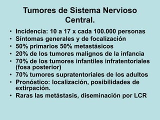 Tumores de Sistema Nervioso
Central.
• Incidencia: 10 a 17 x cada 100.000 personas
• Síntomas generales y de focalización
• 50% primarios 50% metastásicos
• 20% de los tumores malignos de la infancia
• 70% de los tumores infantiles infratentoriales
(fosa posterior)
• 70% tumores supratentoriales de los adultos
• Pronóstico: localización, posibilidades de
extirpación.
• Raras las metástasis, diseminación por LCR
 