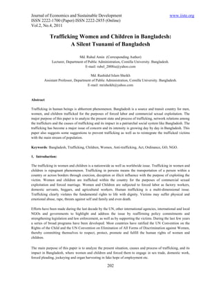 Journal of Economics and Sustainable Development                                                 www.iiste.org
ISSN 2222-1700 (Paper) ISSN 2222-2855 (Online)
Vol.2, No.4, 2011

             Trafficking Women and Children in Bangladesh:
                     A Silent Tsunami of Bangladesh

                                Md. Ruhul Amin (Corresponding Author)
              Lecturer, Department of Public Administration, Comilla University. Bangladesh.
                                    E-mail: rubel_2008iu@yahoo.com

                                        Md. Rashidul Islam Sheikh
         Assistant Professor, Department of Public Administration, Comilla University. Bangladesh.
                                      E-mail: mrisheikh@yahoo.com



Abstract

Trafficking in human beings is abhorrent phenomenon. Bangladesh is a source and transit country for men,
women, and children trafficked for the purposes of forced labor and commercial sexual exploitation. The
major purpose of this paper is to analyze the present state and process of trafficking, network relations among
the traffickers and the causes of trafficking and its impact in a patriarchal social system like Bangladesh. The
trafficking has become a major issue of concern and its intensity is growing day by day in Bangladesh. This
paper also suggests some suggestions to prevent trafficking as well as to reintegrate the trafficked victims
with the main stream of population.

Keywords: Bangladesh, Trafficking, Children, Women, Anti-trafficking, Act, Ordinance, GO, NGO.

1. Introduction:

The trafficking in women and children is a nationwide as well as worldwide issue. Trafficking in women and
children is repugnant phenomenon. Trafficking in persons means the transportation of a person within a
country or across borders through coercion, deception or illicit influence with the purpose of exploiting the
victim. Women and children are trafficked within the country for the purposes of commercial sexual
exploitation and forced marriage. Women and Children are subjected to forced labor as factory workers,
domestic servants, beggars, and agricultural workers. Human trafficking is a multi-dimensional issue.
Trafficking clearly violates the fundamental rights to life with dignity. Victims may suffer physical and
emotional abuse, rape, threats against self and family and even death.

Efforts have been made during the last decade by the UN, other international agencies, international and local
NGOs and governments to highlight and address the issue by reaffirming policy commitments and
strengthening legislation and law enforcement, as well as by supporting the victims. During the last few years
a series of broad programs have been developed. Most countries have ratified the UN Convention on the
Rights of the Child and the UN Convention on Elimination of All Forms of Discrimination against Women,
thereby committing themselves to respect, protect, promote and fulfill the human rights of women and
children.

The main purpose of this paper is to analyze the present situation, causes and process of trafficking, and its
impact in Bangladesh, where women and children and forced them to engage in sex trade, domestic work,
forced pleading, jockeying and organ harvesting in fake hope of employment etc.

                                                     202
 