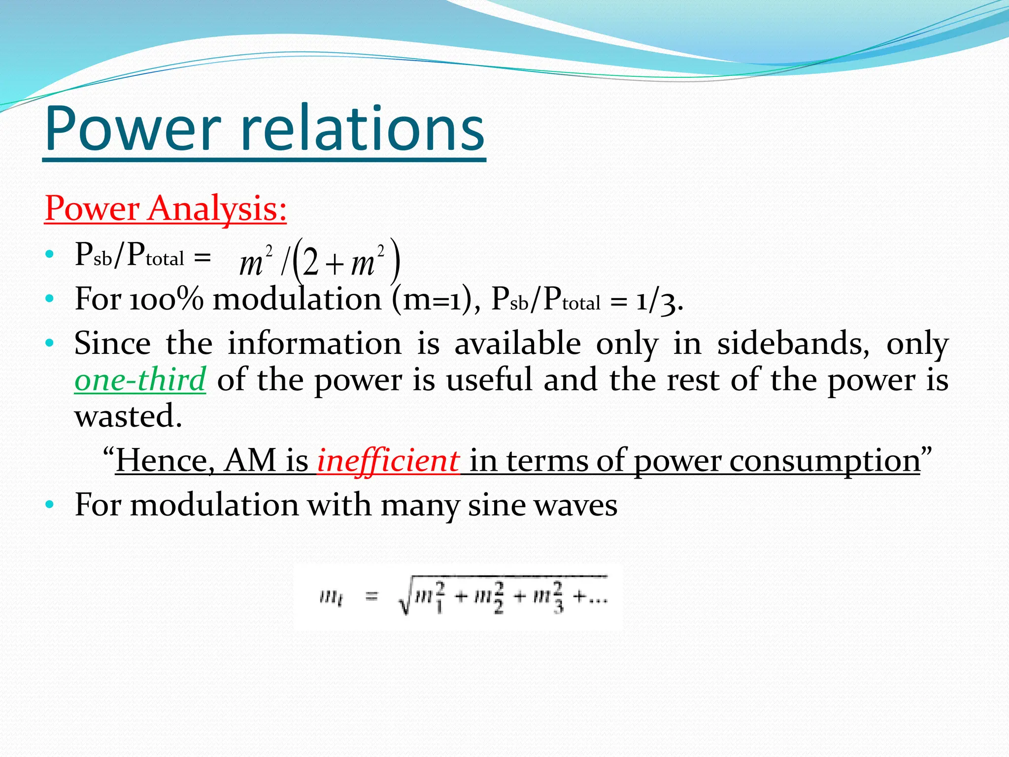 Power relations
Power Analysis:
• Psb/Ptotal =
• For 100% modulation (m=1), Psb/Ptotal = 1/3.
• Since the information is available only in sidebands, only
one-third of the power is useful and the rest of the power is
wasted.
“Hence, AM is inefficient in terms of power consumption”
• For modulation with many sine waves
 
2
2
2
/ m
m 
 