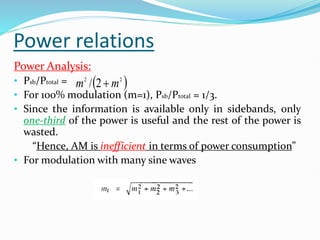 Power relations
Power Analysis:
• Psb/Ptotal =
• For 100% modulation (m=1), Psb/Ptotal = 1/3.
• Since the information is available only in sidebands, only
one-third of the power is useful and the rest of the power is
wasted.
“Hence, AM is inefficient in terms of power consumption”
• For modulation with many sine waves
 
2
2
2
/ m
m 
 