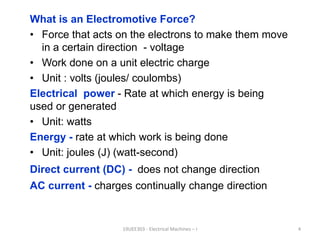 What is an Electromotive Force?
• Force that acts on the electrons to make them move
in a certain direction - voltage
• Work done on a unit electric charge
• Unit : volts (joules/ coulombs)
Electrical power - Rate at which energy is being
used or generated
• Unit: watts
Energy - rate at which work is being done
• Unit: joules (J) (watt-second)
Direct current (DC) - does not change direction
AC current - charges continually change direction
19UEE303 - Electrical Machines – I 4
 