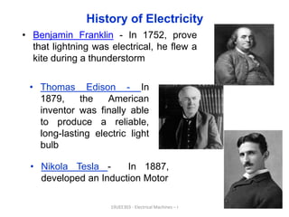 History of Electricity
• Benjamin Franklin - In 1752, prove
that lightning was electrical, he flew a
kite during a thunderstorm
6
19UEE303 - Electrical Machines – I
• Thomas Edison - In
1879, the American
inventor was finally able
to produce a reliable,
long-lasting electric light
bulb
• Nikola Tesla - In 1887,
developed an Induction Motor
 