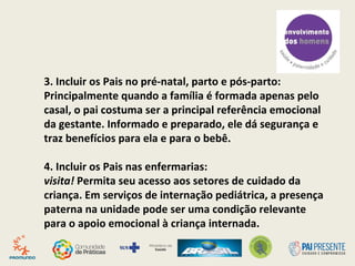 1. Preparar a equipe de saúde: A entrada do pai nas
rotinas assistenciais precisa do apoio dos gestores
para a mudança de concepções de gênero e de
família, já que, anteriormente, a prioridade era das
mães.
2. Incluir os pais nas rotinas dos serviços: Muitas vezes
os pais não se sentem à vontade para entrar nas
consultas obstétricas e pediátricas. Este esforço de
inclusão deve começar o mais precocemente possível,
nas ações de contracepção e no teste de gravidez.
 