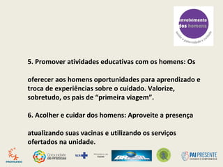 3. Incluir os Pais no pré-natal, parto e pós-parto:
Principalmente quando a família é formada apenas pelo
casal, o pai costuma ser a principal referência emocional
da gestante. Informado e preparado, ele dá segurança e
traz benefícios para ela e para o bebê.
4. Incluir os Pais nas enfermarias:
visita! Permita seu acesso aos setores de cuidado da
criança. Em serviços de internação pediátrica, a presença
paterna na unidade pode ser uma condição relevante
para o apoio emocional à criança internada.
 