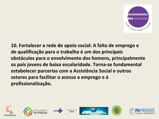9. Criar horários alternativos: Consultas (incluindo pré-
natal) e atividades de grupo podem ser realizadas no
sábado ou em 3o
turnos, facilitando a presença dos pais
e mães que trabalham em tempo integral.
 