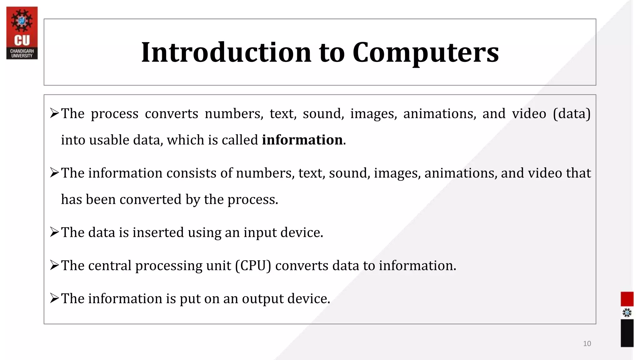 Introduction to Computers
The process converts numbers, text, sound, images, animations, and video (data)
into usable data, which is called information.
The information consists of numbers, text, sound, images, animations, and video that
has been converted by the process.
The data is inserted using an input device.
The central processing unit (CPU) converts data to information.
The information is put on an output device.
10
 