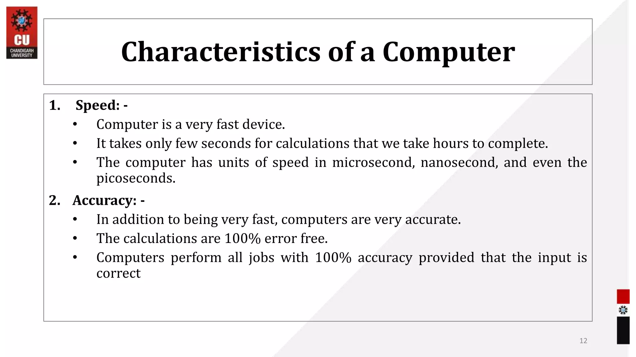 Characteristics of a Computer
1. Speed: -
• Computer is a very fast device.
• It takes only few seconds for calculations that we take hours to complete.
• The computer has units of speed in microsecond, nanosecond, and even the
picoseconds.
2. Accuracy: -
• In addition to being very fast, computers are very accurate.
• The calculations are 100% error free.
• Computers perform all jobs with 100% accuracy provided that the input is
correct
12
 