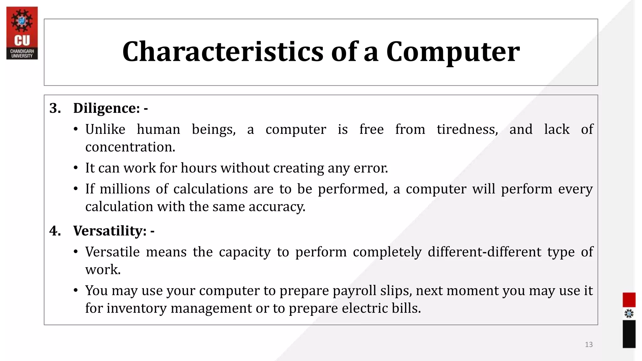 Characteristics of a Computer
3. Diligence: -
• Unlike human beings, a computer is free from tiredness, and lack of
concentration.
• It can work for hours without creating any error.
• If millions of calculations are to be performed, a computer will perform every
calculation with the same accuracy.
4. Versatility: -
• Versatile means the capacity to perform completely different-different type of
work.
• You may use your computer to prepare payroll slips, next moment you may use it
for inventory management or to prepare electric bills.
13
 