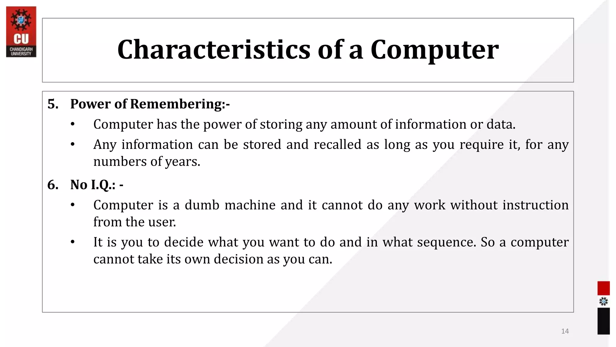 Characteristics of a Computer
5. Power of Remembering:-
• Computer has the power of storing any amount of information or data.
• Any information can be stored and recalled as long as you require it, for any
numbers of years.
6. No I.Q.: -
• Computer is a dumb machine and it cannot do any work without instruction
from the user.
• It is you to decide what you want to do and in what sequence. So a computer
cannot take its own decision as you can.
14
 
