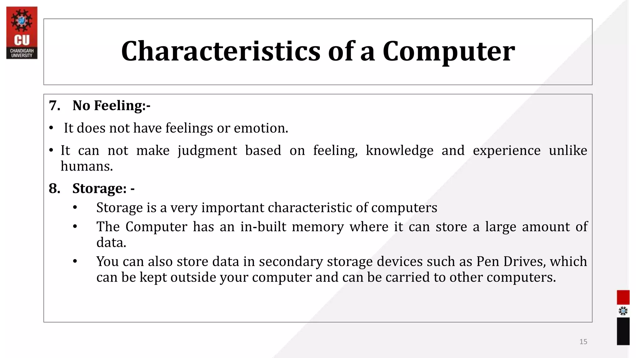 Characteristics of a Computer
7. No Feeling:-
• It does not have feelings or emotion.
• It can not make judgment based on feeling, knowledge and experience unlike
humans.
8. Storage: -
• Storage is a very important characteristic of computers
• The Computer has an in-built memory where it can store a large amount of
data.
• You can also store data in secondary storage devices such as Pen Drives, which
can be kept outside your computer and can be carried to other computers.
15
 