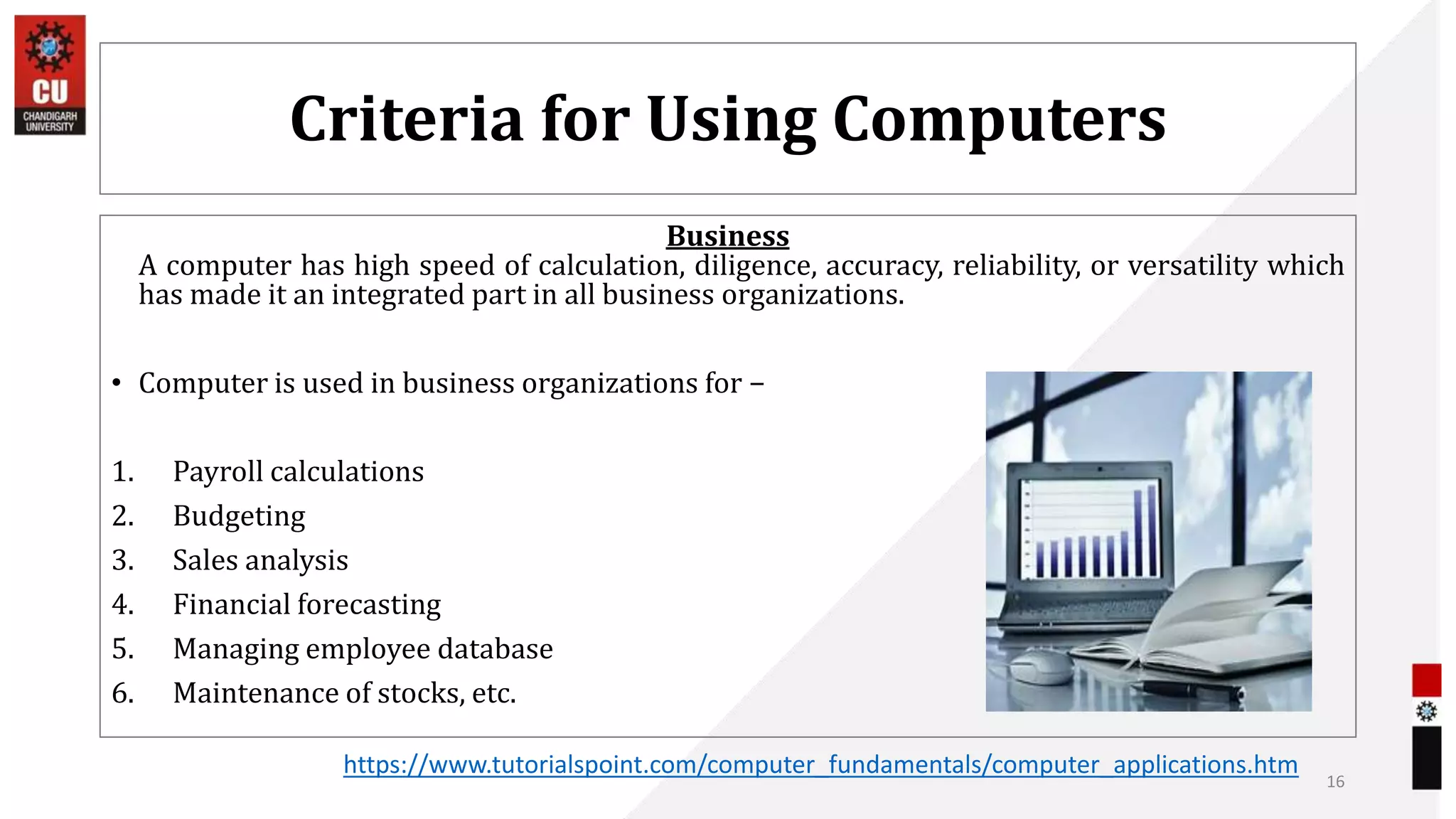 Criteria for Using Computers
Business
A computer has high speed of calculation, diligence, accuracy, reliability, or versatility which
has made it an integrated part in all business organizations.
• Computer is used in business organizations for −
1. Payroll calculations
2. Budgeting
3. Sales analysis
4. Financial forecasting
5. Managing employee database
6. Maintenance of stocks, etc.
16
https://www.tutorialspoint.com/computer_fundamentals/computer_applications.htm
 