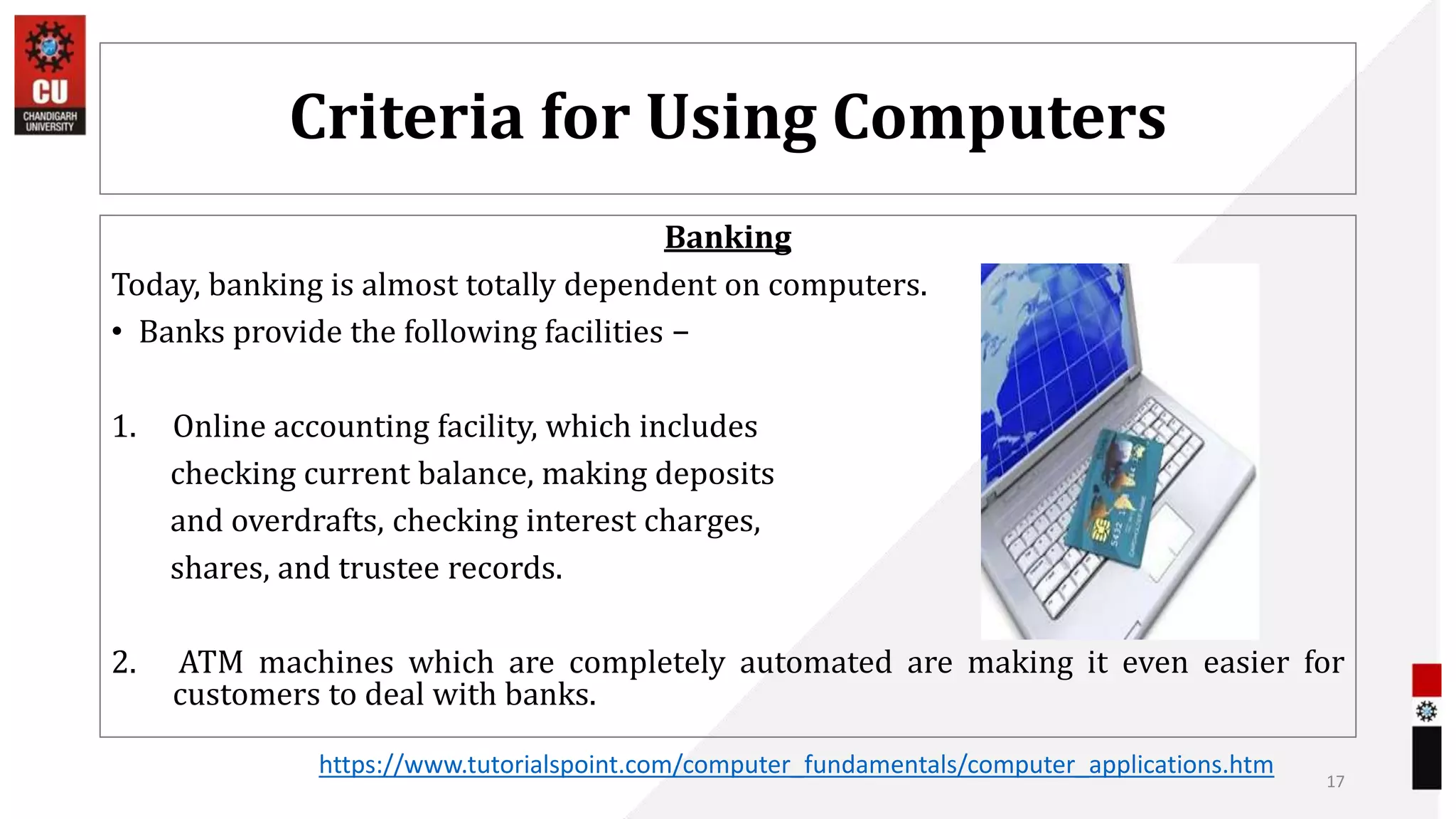 Criteria for Using Computers
Banking
Today, banking is almost totally dependent on computers.
• Banks provide the following facilities −
1. Online accounting facility, which includes
checking current balance, making deposits
and overdrafts, checking interest charges,
shares, and trustee records.
2. ATM machines which are completely automated are making it even easier for
customers to deal with banks.
17
https://www.tutorialspoint.com/computer_fundamentals/computer_applications.htm
 