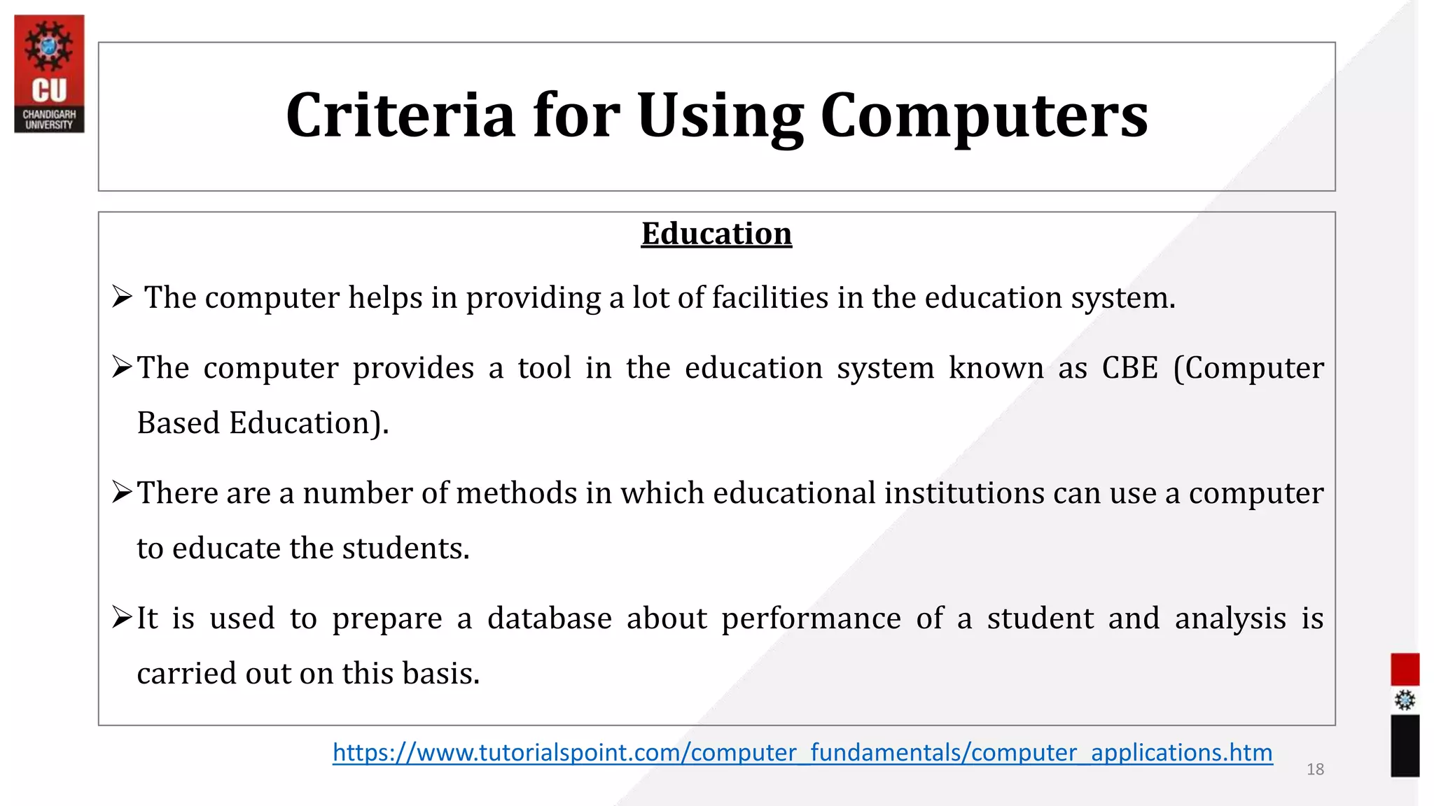 Criteria for Using Computers
Education
 The computer helps in providing a lot of facilities in the education system.
The computer provides a tool in the education system known as CBE (Computer
Based Education).
There are a number of methods in which educational institutions can use a computer
to educate the students.
It is used to prepare a database about performance of a student and analysis is
carried out on this basis.
18
https://www.tutorialspoint.com/computer_fundamentals/computer_applications.htm
 