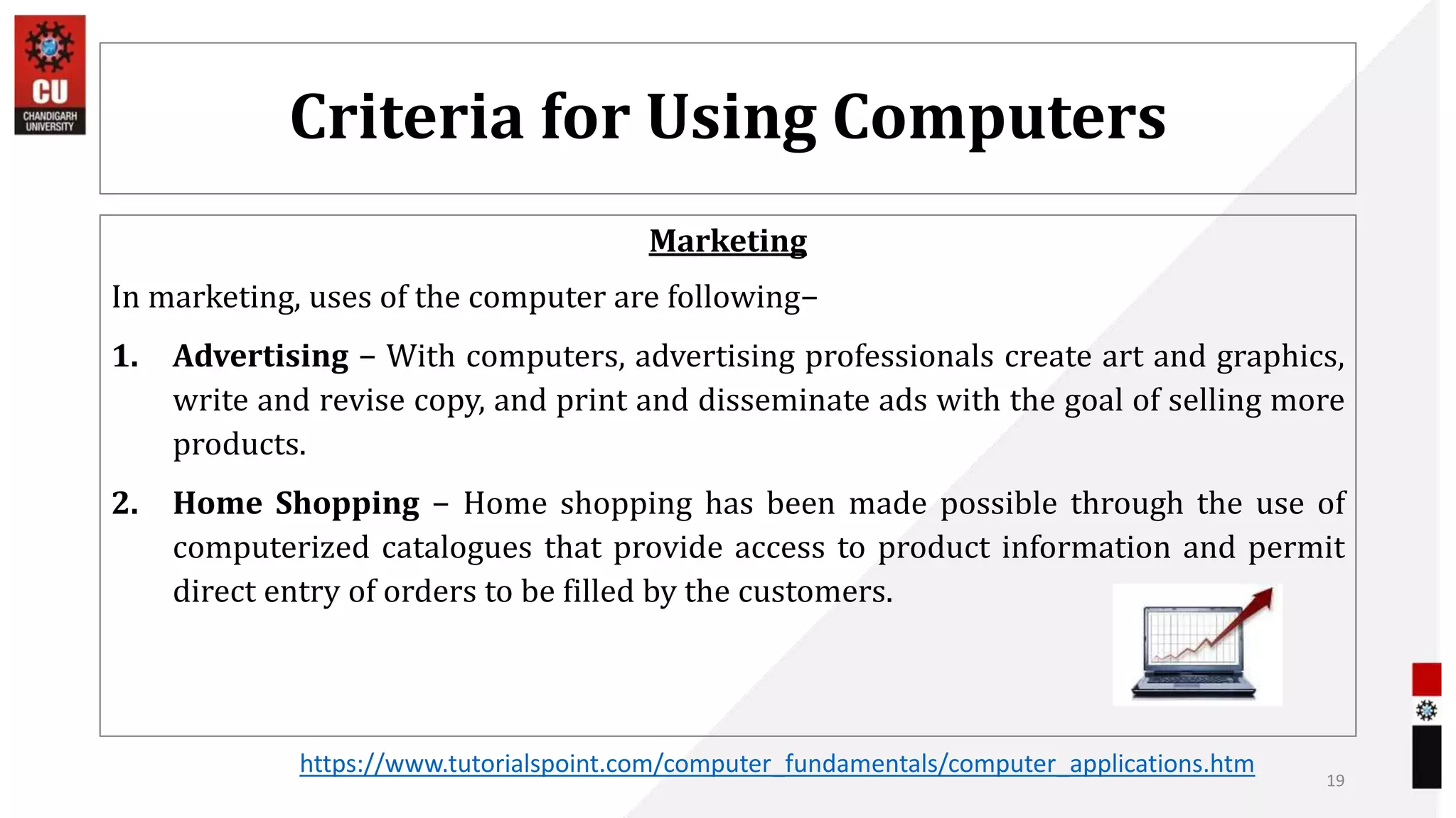 Criteria for Using Computers
Marketing
In marketing, uses of the computer are following−
1. Advertising − With computers, advertising professionals create art and graphics,
write and revise copy, and print and disseminate ads with the goal of selling more
products.
2. Home Shopping − Home shopping has been made possible through the use of
computerized catalogues that provide access to product information and permit
direct entry of orders to be filled by the customers.
19
https://www.tutorialspoint.com/computer_fundamentals/computer_applications.htm
 
