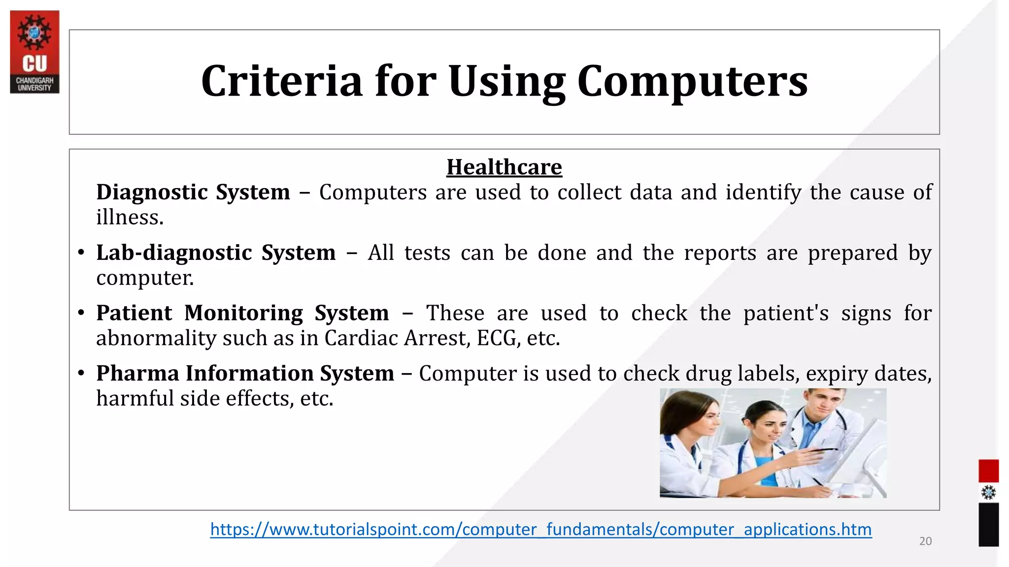 Criteria for Using Computers
Healthcare
Diagnostic System − Computers are used to collect data and identify the cause of
illness.
• Lab-diagnostic System − All tests can be done and the reports are prepared by
computer.
• Patient Monitoring System − These are used to check the patient's signs for
abnormality such as in Cardiac Arrest, ECG, etc.
• Pharma Information System − Computer is used to check drug labels, expiry dates,
harmful side effects, etc.
20
https://www.tutorialspoint.com/computer_fundamentals/computer_applications.htm
 