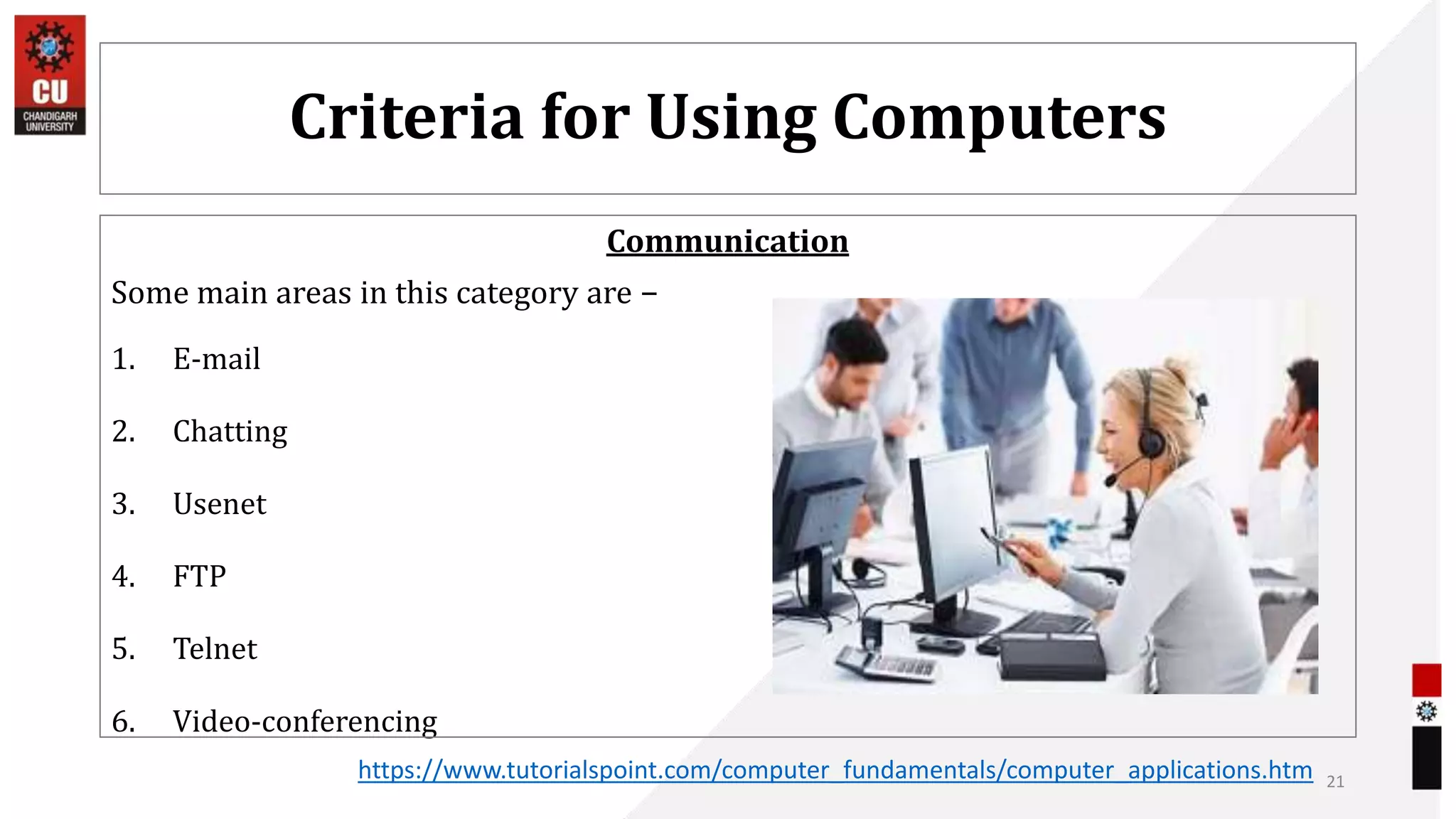 Criteria for Using Computers
Communication
Some main areas in this category are −
1. E-mail
2. Chatting
3. Usenet
4. FTP
5. Telnet
6. Video-conferencing
21
https://www.tutorialspoint.com/computer_fundamentals/computer_applications.htm
 