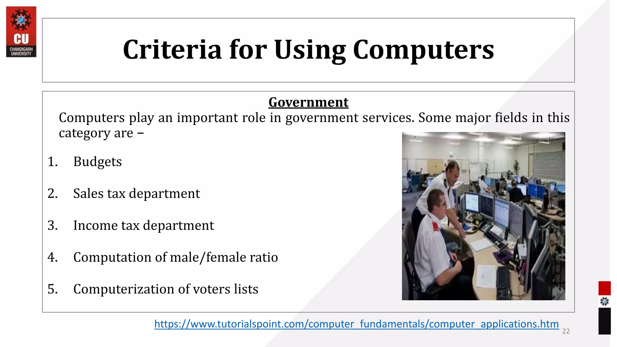 Criteria for Using Computers
Government
Computers play an important role in government services. Some major fields in this
category are −
1. Budgets
2. Sales tax department
3. Income tax department
4. Computation of male/female ratio
5. Computerization of voters lists
22
https://www.tutorialspoint.com/computer_fundamentals/computer_applications.htm
 