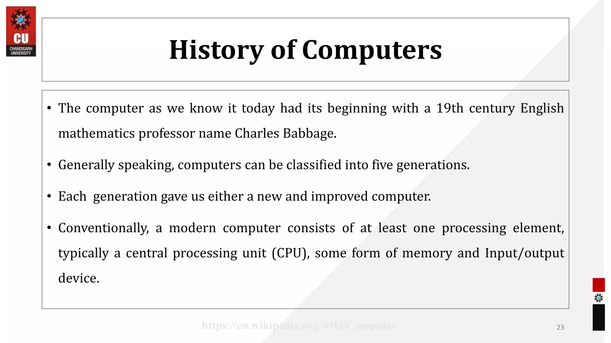 History of Computers
• The computer as we know it today had its beginning with a 19th century English
mathematics professor name Charles Babbage.
• Generally speaking, computers can be classified into five generations.
• Each generation gave us either a new and improved computer.
• Conventionally, a modern computer consists of at least one processing element,
typically a central processing unit (CPU), some form of memory and Input/output
device.
23
https://en.wikipedia.org/wiki/Computer
 
