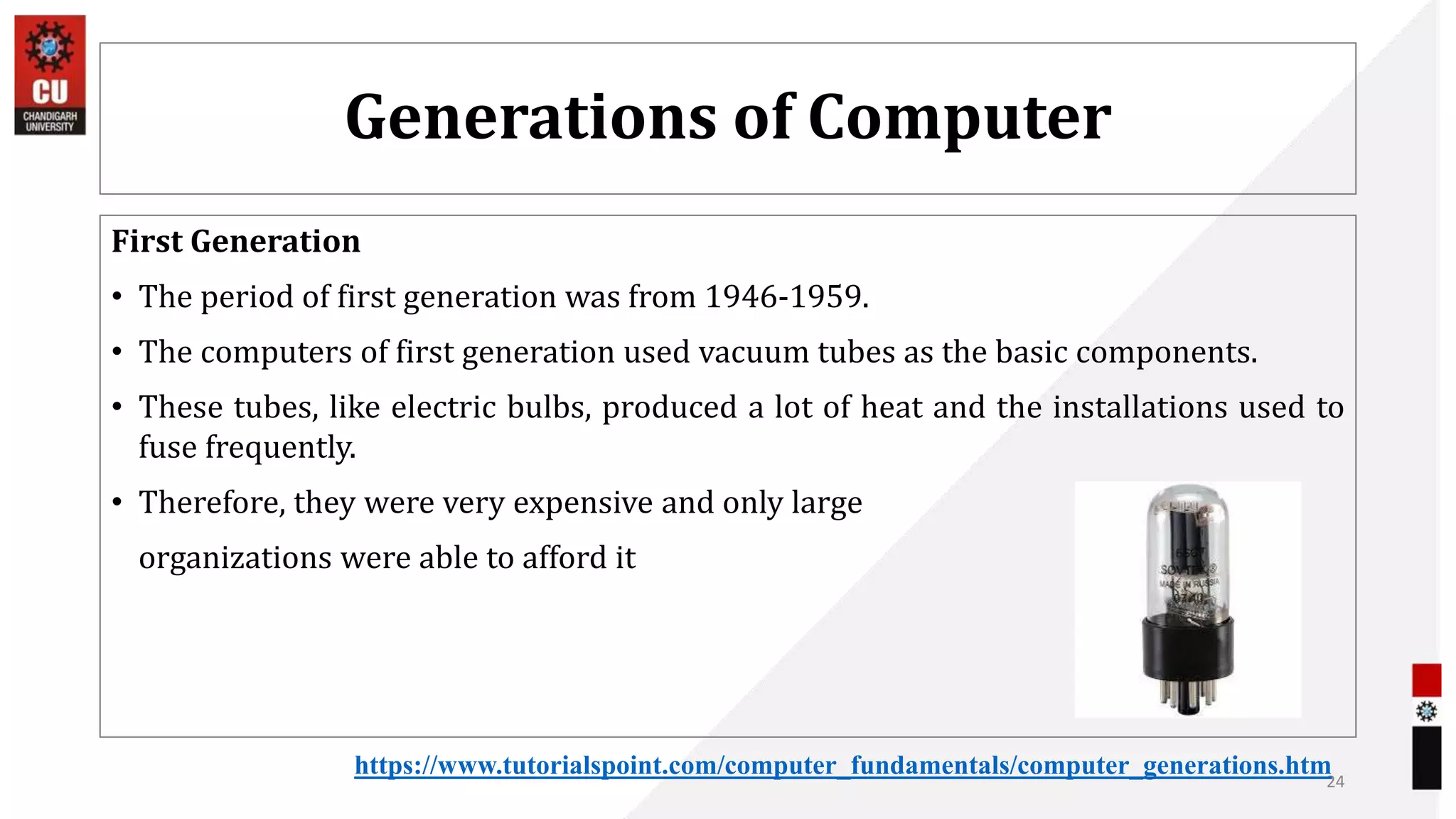 Generations of Computer
First Generation
• The period of first generation was from 1946-1959.
• The computers of first generation used vacuum tubes as the basic components.
• These tubes, like electric bulbs, produced a lot of heat and the installations used to
fuse frequently.
• Therefore, they were very expensive and only large
organizations were able to afford it
24
https://www.tutorialspoint.com/computer_fundamentals/computer_generations.htm
 