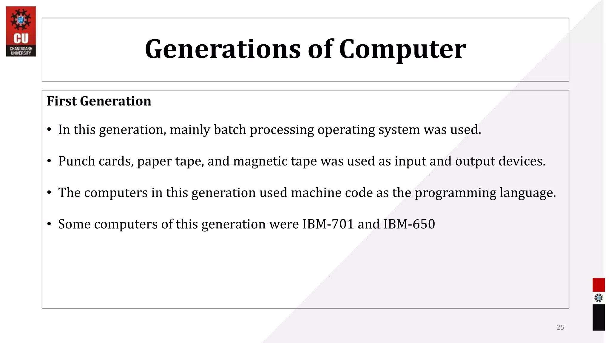 Generations of Computer
First Generation
• In this generation, mainly batch processing operating system was used.
• Punch cards, paper tape, and magnetic tape was used as input and output devices.
• The computers in this generation used machine code as the programming language.
• Some computers of this generation were IBM-701 and IBM-650
25
 