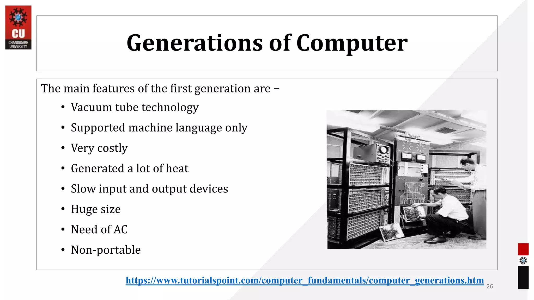 Generations of Computer
The main features of the first generation are −
• Vacuum tube technology
• Supported machine language only
• Very costly
• Generated a lot of heat
• Slow input and output devices
• Huge size
• Need of AC
• Non-portable
26
https://www.tutorialspoint.com/computer_fundamentals/computer_generations.htm
 