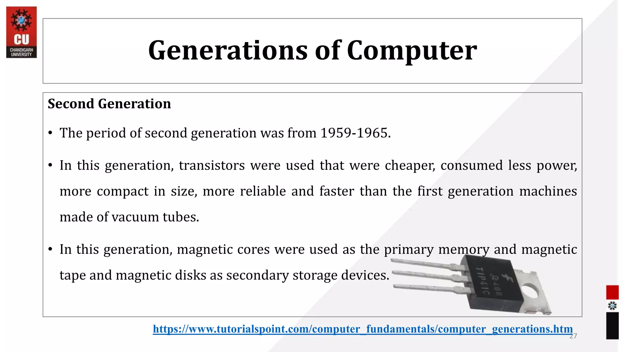 Generations of Computer
Second Generation
• The period of second generation was from 1959-1965.
• In this generation, transistors were used that were cheaper, consumed less power,
more compact in size, more reliable and faster than the first generation machines
made of vacuum tubes.
• In this generation, magnetic cores were used as the primary memory and magnetic
tape and magnetic disks as secondary storage devices.
27
https://www.tutorialspoint.com/computer_fundamentals/computer_generations.htm
 