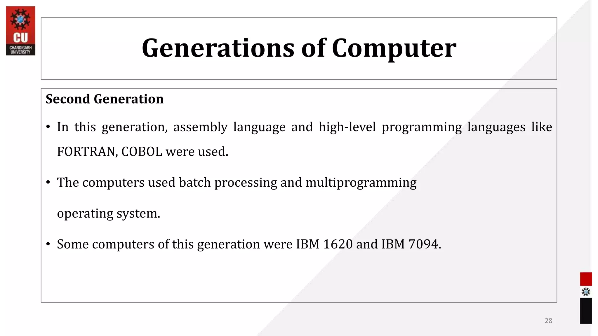 Generations of Computer
Second Generation
• In this generation, assembly language and high-level programming languages like
FORTRAN, COBOL were used.
• The computers used batch processing and multiprogramming
operating system.
• Some computers of this generation were IBM 1620 and IBM 7094.
28
 