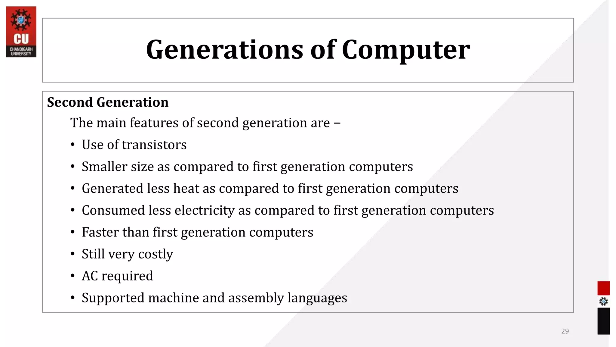 Generations of Computer
Second Generation
The main features of second generation are −
• Use of transistors
• Smaller size as compared to first generation computers
• Generated less heat as compared to first generation computers
• Consumed less electricity as compared to first generation computers
• Faster than first generation computers
• Still very costly
• AC required
• Supported machine and assembly languages
29
 