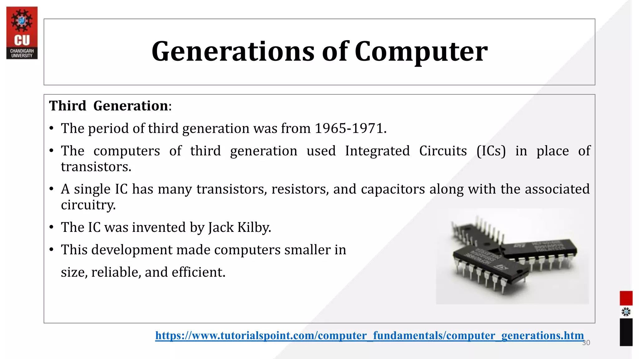 Generations of Computer
Third Generation:
• The period of third generation was from 1965-1971.
• The computers of third generation used Integrated Circuits (ICs) in place of
transistors.
• A single IC has many transistors, resistors, and capacitors along with the associated
circuitry.
• The IC was invented by Jack Kilby.
• This development made computers smaller in
size, reliable, and efficient.
30
https://www.tutorialspoint.com/computer_fundamentals/computer_generations.htm
 