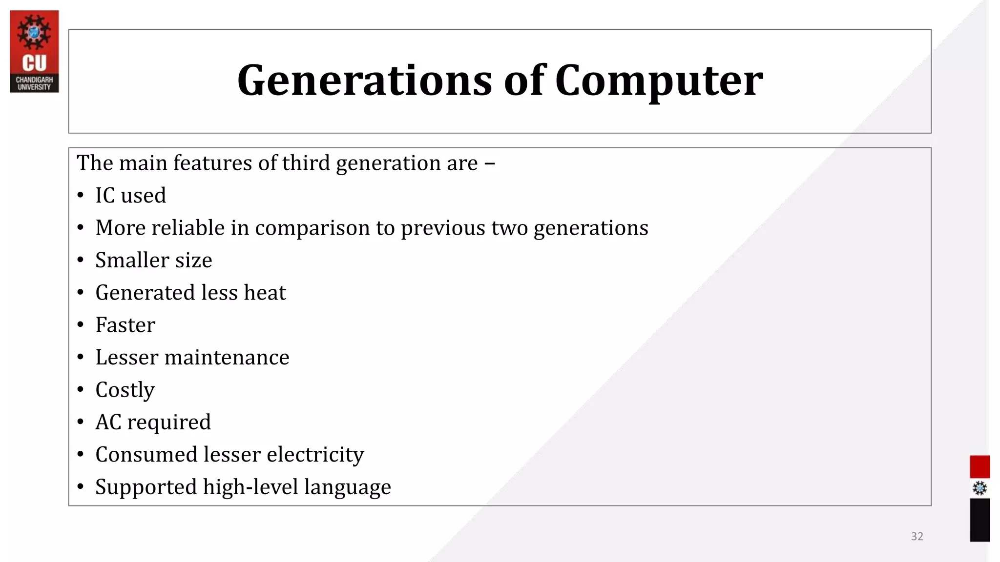 Generations of Computer
The main features of third generation are −
• IC used
• More reliable in comparison to previous two generations
• Smaller size
• Generated less heat
• Faster
• Lesser maintenance
• Costly
• AC required
• Consumed lesser electricity
• Supported high-level language
32
 