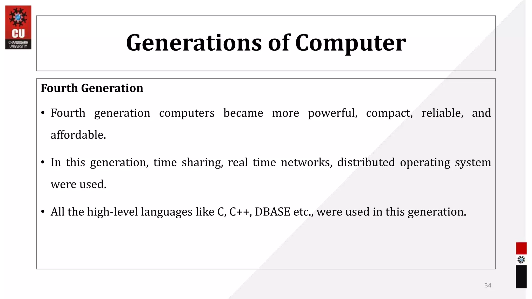 Generations of Computer
Fourth Generation
• Fourth generation computers became more powerful, compact, reliable, and
affordable.
• In this generation, time sharing, real time networks, distributed operating system
were used.
• All the high-level languages like C, C++, DBASE etc., were used in this generation.
34
 