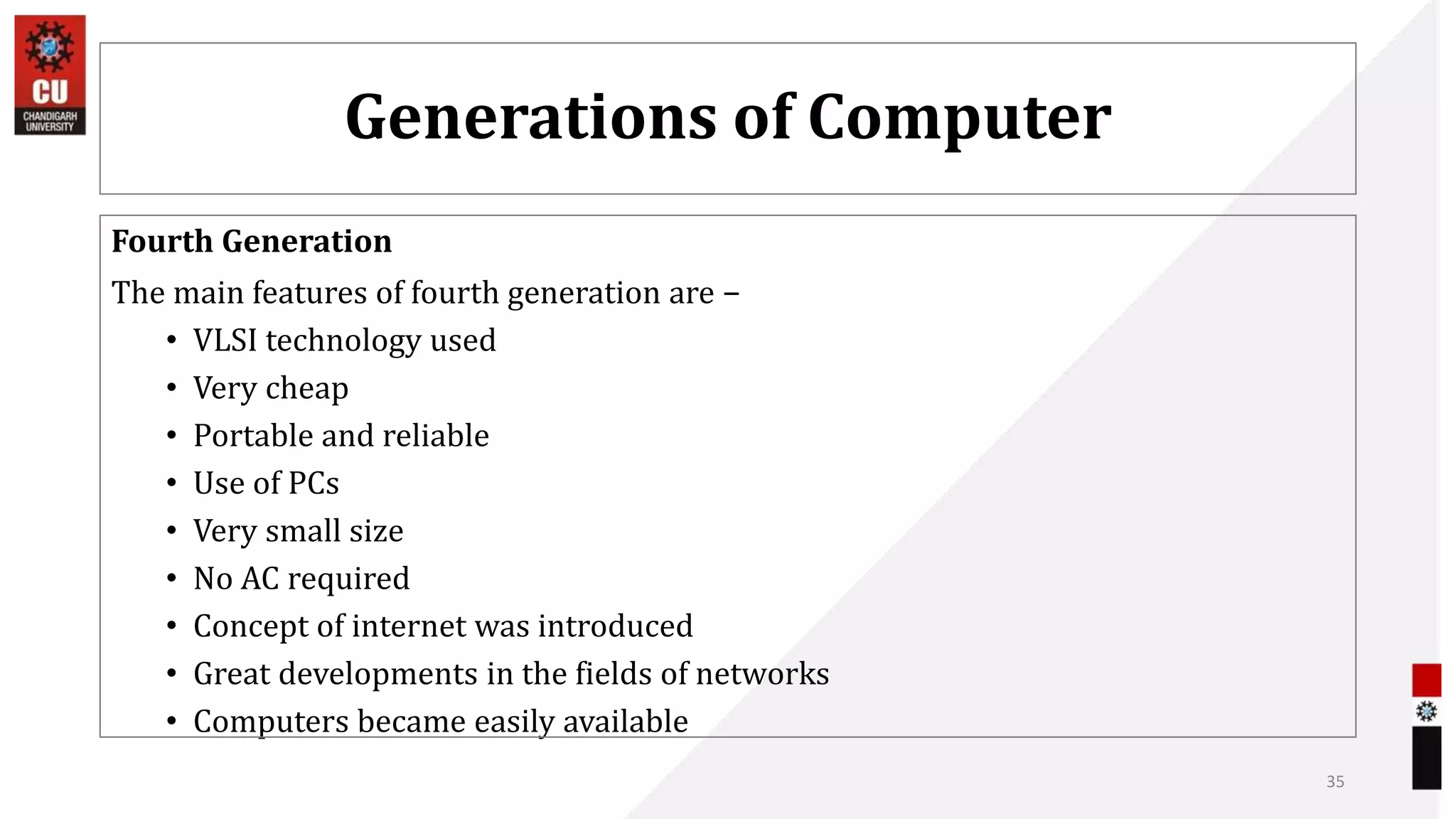 Generations of Computer
Fourth Generation
The main features of fourth generation are −
• VLSI technology used
• Very cheap
• Portable and reliable
• Use of PCs
• Very small size
• No AC required
• Concept of internet was introduced
• Great developments in the fields of networks
• Computers became easily available
35
 