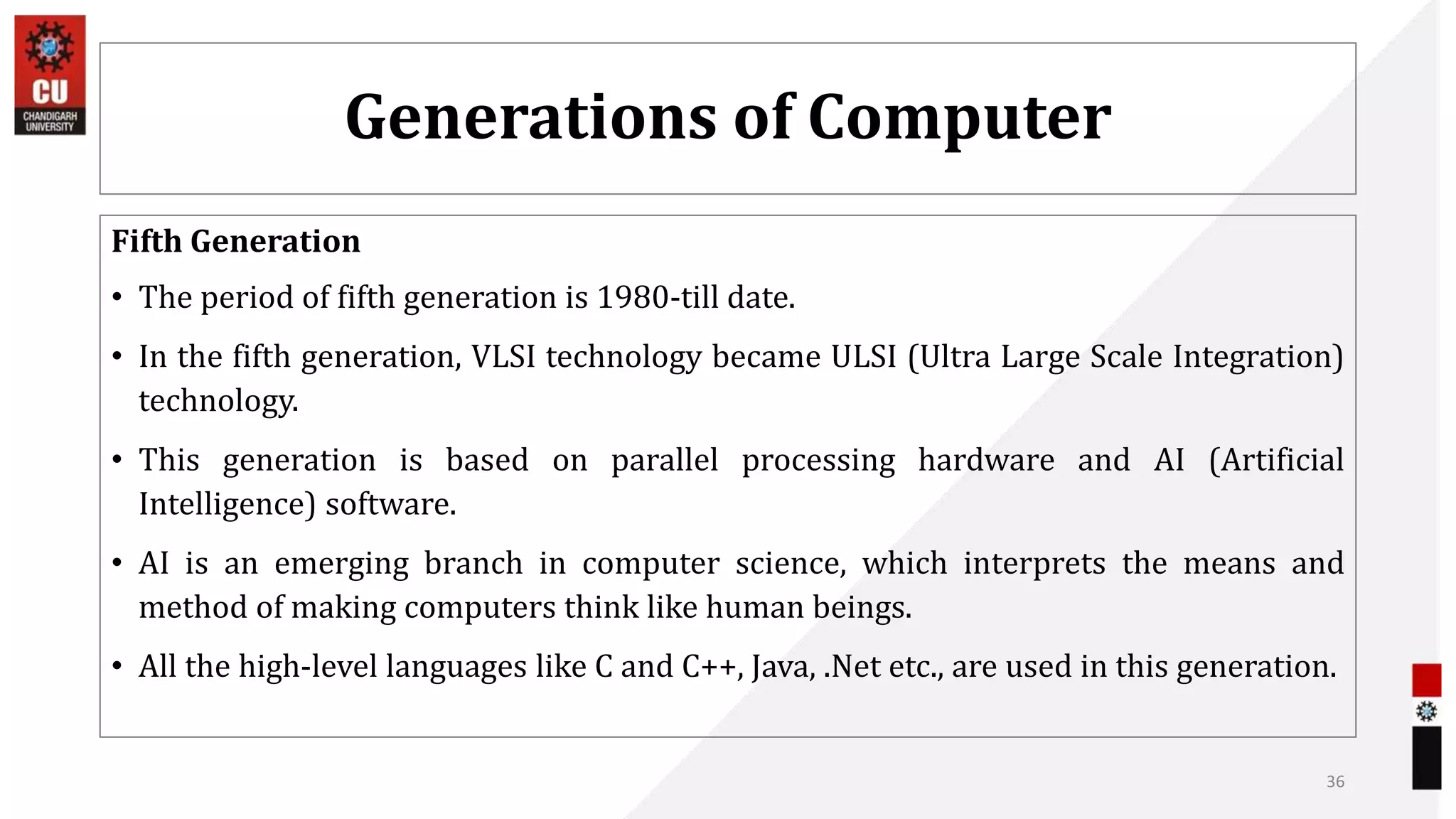 Generations of Computer
Fifth Generation
• The period of fifth generation is 1980-till date.
• In the fifth generation, VLSI technology became ULSI (Ultra Large Scale Integration)
technology.
• This generation is based on parallel processing hardware and AI (Artificial
Intelligence) software.
• AI is an emerging branch in computer science, which interprets the means and
method of making computers think like human beings.
• All the high-level languages like C and C++, Java, .Net etc., are used in this generation.
36
 