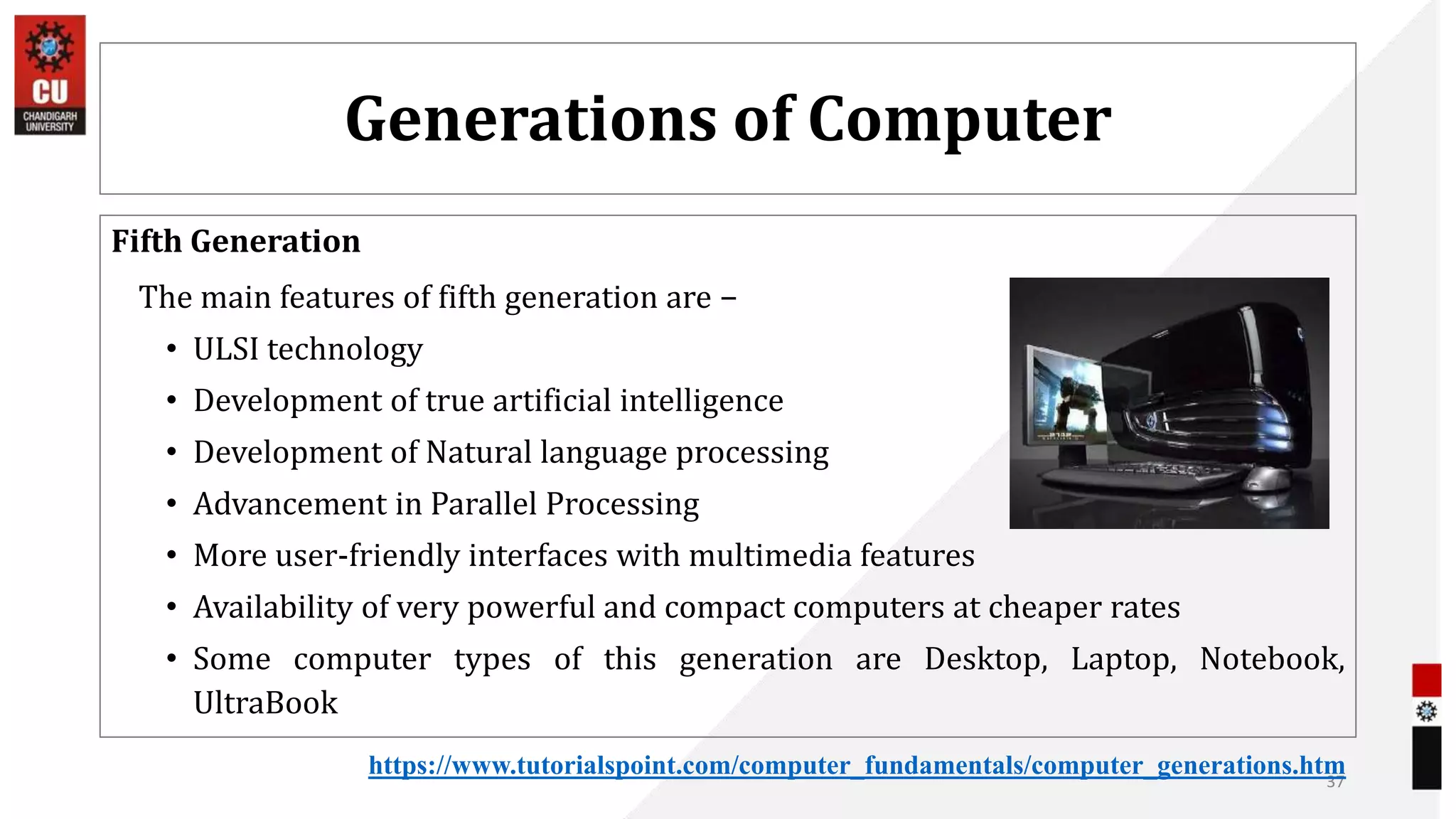 Generations of Computer
Fifth Generation
The main features of fifth generation are −
• ULSI technology
• Development of true artificial intelligence
• Development of Natural language processing
• Advancement in Parallel Processing
• More user-friendly interfaces with multimedia features
• Availability of very powerful and compact computers at cheaper rates
• Some computer types of this generation are Desktop, Laptop, Notebook,
UltraBook
37
https://www.tutorialspoint.com/computer_fundamentals/computer_generations.htm
 